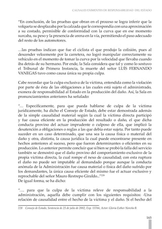 CAUSALES EXIMENTES DE RESPONSABILIDAD DEL ESTADO



“En conclusión, de las pruebas que obran en el proceso se logra inferir que la
volqueta se desplazaba por la calzada que le correspondía con una aproximación
a su costado, permisible de conformidad con la curva que en ese momento
surcaba, su peso y la presencia de arena en la vía, permitiendo el paso adecuado
del resto de los automotores.

…las pruebas indican que fue el ciclista el que produjo la colisión, pues al
descender velozmente por la carretera, no logró manipular correctamente su
vehículo en el momento de tomar la curva por la velocidad que llevaba cuando
iba detrás de su hermano. Por ende, la Sala considera que tal y como lo sostuvo
el Tribunal de Primera Instancia, la muerte del señor LUÍS FERNANDO
VANEGAS tuvo como causa única su propia culpa.

Cabe recordar que la culpa exclusiva de la víctima, entendida como la violación
por parte de ésta de las obligaciones a las cuales está sujeto el administrado,
exonera de responsabilidad al Estado en la producción del daño. Así, la Sala en
pronunciamientos anteriores ha señalado:

“… Específicamente, para que pueda hablarse de culpa de la víctima
jurídicamente, ha dicho el Consejo de Estado, debe estar demostrada además
de la simple causalidad material según la cual la víctima directa participó
y fue causa eficiente en la producción del resultado o daño, el que dicha
conducta provino del actuar imprudente o culposo de ella, que implicó la
desatención a obligaciones o reglas a las que debía estar sujeta. Por tanto puede
suceder en un caso determinado, que una sea la causa física o material del
daño y otra, distinta, la causa jurídica la cual puede encontrarse presente en
hechos anteriores al suceso, pero que fueron determinantes o eficientes en su
producción. Lo anterior permite concluir que si bien se probó la falla del servicio
también se demostró que el daño provino del comportamiento exclusivo de la
propia víctima directa, la cual rompe el nexo de causalidad; con esta ruptura
el daño no puede ser imputable al demandado porque aunque la conducta
anómala de la Administración fue causa material o física del daño sufrido por
los demandantes, la única causa eficiente del mismo fue el actuar exclusivo y
reprochable del señor Mauro Restrepo Giraldo...”228
De igual forma, se ha dicho:

“…. para que la culpa de la víctima releve de responsabilidad a la
administración, aquella debe cumplir con los siguientes requisitos: -Una
relación de causalidad entre el hecho de la víctima y el daño. Si el hecho del

228   Consejo de Estado, Sentencia de 25 de julio de 2002, Exp. 13744, Actor: Gloria Esther Noreña B.


                                                                                                        165
 