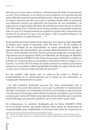 UNIDAD 4



afectado es la causa única, exclusiva o determinante del daño, la exoneración
es total. Por el contrario, si ese hecho no tuvo incidencia en la producción del
daño, debe declararse la responsabilidad estatal. Ahora bien, si la actuación de
la víctima concurre con otra causa para la producción del daño, se producirá
una liberación parcial, por aplicación del principio de con causalidad y de
reducción en la apreciación del daño, de acuerdo con lo previsto en el artículo
2357 del Código Civil. -El hecho de la víctima no debe ser imputable al ofensor,
toda vez que si el comportamiento de aquella fue propiciado o impulsado por
el ofensor, de manera tal que no le sea ajeno a éste, no podrá exonerarse de
responsabilidad a la administración….”229.

En el presente proceso, la parte actora alegó que se le causó un daño imputable
al Estado, pues según la demanda, entre los días 27 y 28 de octubre de
1986 las viviendas de los demandantes se vieron perjudicadas debido al
taponamiento del alcantarillado que produjo desbordamientos de las aguas
lluvias y deslizamientos de tierra, hechos que fueron atribuidos a la impericia e
imprudencia de las Empresas Públicas de Medellín, del Municipio de Medellín
y de su contratista GISAICO LTDA. Entre el municipio y GISACO se celebró un
contrato de reconstrucción de pavimento y adecuación entre la antigua vía a
Guarne y la carrera 49. El Consejo de Estado confirmó la sentencia de primera
instancia y no consideró viable la posibilidad de hablar de culpa exclusiva de la
víctima, por el contrario hubo una falla del servicio230.

En este sentido, cabe anotar que, en casos en los cuales se discute la
responsabilidad de la Administración por el hecho de sus contratistas, la
Corporación reiteradamente ha dicho:

“…La Sala considera pertinente precisar…los casos mencionados por el
apoderado de la parte demandante, en los que se pretende la indemnización
del daño causado por sus contratistas. En efecto, en la medida en que la función
o la obra que se les encarga a éstos últimos no deja de ser pública y, por lo tanto,
se ejecuta por cuenta del Estado, la jurisprudencia ha entendido que se presenta
una ficción legal, que permite considerar que es éste mismo quien actúa.

En consecuencia, la conducta desplegada por la Firma GISAICO LTDA
no es un hecho extraño que pueda alegarse como causal de exoneración de
responsabilidad, pues simplemente el contratista hace parte de un proceso en

229 Consejo de Estado, Sentencia de 2 de mayo de 2002 Exp. 13262, Actor: Héctor A. Correa Cardona y otros.
230 Consejo de Estado. Sentencia de 13 de Julio de 2005, radicado 14.888 Consejero Ponente Ramiro Saavedra
Becerra.


166
 