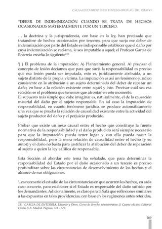 CAUSALES EXIMENTES DE RESPONSABILIDAD DEL ESTADO



“DEBER DE INDEMNIZACIÓN CUANDO SE TRATA DE HECHOS
OCASIONADOS MATERIALMENTE POR UN TERCERO:

… la doctrina y la jurisprudencia, con base en la ley, han precisado que
tratándose de hechos ocasionados por terceros, para que surja ese deber de
indemnización por parte del Estado es indispensable establecer que el daño por
cuya indemnización se reclama, le sea imputable a aquel; el Profesor García de
Enterría enseña lo siguiente233:

‘( ) El problema de la imputación: A) Planteamiento general. Al precisar el
concepto de lesión decíamos que para que surja la responsabilidad es preciso
que esa lesión pueda ser imputada, esto es, jurídicamente atribuida, a un
sujeto distinto de la propia víctima. La imputación es así un fenómeno jurídico
consistente en la atribución a un sujeto determinado del deber de reparar un
daño, en base a la relación existente entre aquél y éste. Precisar cuál sea esa
relación es el problema que tenemos que afrontar en este momento.
El supuesto más simple que cabe imaginar es, naturalmente, el de la causación
material del daño por el sujeto responsable. En tal caso la imputación de
responsabilidad, en cuanto fenómeno jurídico, se produce automáticamente
una vez que se prueba la relación de causalidad existente entre la actividad del
sujeto productor del daño y el perjuicio producido.

Probar que existe un nexo causal entre el hecho que constituye la fuente
normativa de la responsabilidad y el daño producido será siempre necesario
para que la imputación pueda tener lugar y con ella pueda nacer la
responsabilidad, pero la mera relación de causalidad entre el hecho (y su
autor) y el daño no basta para justificar la atribución del deber de reparación
al sujeto a quien la ley califica de responsable.

Esta Sección al abordar este tema ha señalado, que para determinar la
responsabilidad del Estado por el daño ocasionado a un tercero es preciso
profundizar sobre las circunstancias de desenvolvimiento de los hechos y el
alcance de sus obligaciones.

‘...es necesario el estudio de las circunstancias en que ocurren los hechos, en cada
caso concreto, para establecer si el Estado es responsable del daño sufrido por
los demandantes. Adicionalmente, es claro para la Sala que reflexiones similares
a las expuestas en tales providencias, con base en los regímenes antes referidos,

233 GARCIA DE ENTERRÍA, Eduardo y Otros. Curso de derecho administrativo II. Cuarta edición. Editorial
Civitas S.A. Madrid. Páginas, 378 – 379.


                                                                                                  169
 
