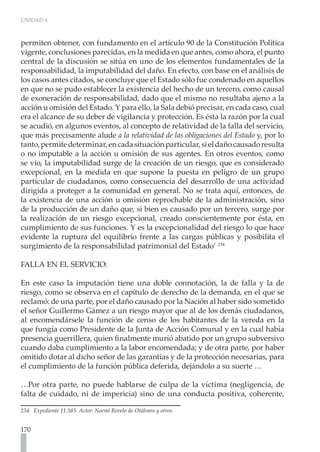 UNIDAD 4



permiten obtener, con fundamento en el artículo 90 de la Constitución Política
vigente, conclusiones parecidas, en la medida en que antes, como ahora, el punto
central de la discusión se sitúa en uno de los elementos fundamentales de la
responsabilidad, la imputabilidad del daño. En efecto, con base en el análisis de
los casos antes citados, se concluye que el Estado sólo fue condenado en aquellos
en que no se pudo establecer la existencia del hecho de un tercero, como causal
de exoneración de responsabilidad, dado que el mismo no resultaba ajeno a la
acción u omisión del Estado. Y para ello, la Sala debió precisar, en cada caso, cual
era el alcance de su deber de vigilancia y protección. Es ésta la razón por la cual
se acudió, en algunos eventos, al concepto de relatividad de la falla del servicio,
que más precisamente alude a la relatividad de las obligaciones del Estado y, por lo
tanto, permite determinar, en cada situación particular, si el daño causado resulta
o no imputable a la acción u omisión de sus agentes. En otros eventos, como
se vio, la imputabilidad surge de la creación de un riesgo, que es considerado
excepcional, en la medida en que supone la puesta en peligro de un grupo
particular de ciudadanos, como consecuencia del desarrollo de una actividad
dirigida a proteger a la comunidad en general. No se trata aquí, entonces, de
la existencia de una acción u omisión reprochable de la administración, sino
de la producción de un daño que, si bien es causado por un tercero, surge por
la realización de un riesgo excepcional, creado conscientemente por ésta, en
cumplimiento de sus funciones. Y es la excepcionalidad del riesgo lo que hace
evidente la ruptura del equilibrio frente a las cargas públicas y posibilita el
surgimiento de la responsabilidad patrimonial del Estado’ 234

FALLA EN EL SERVICIO:

En este caso la imputación tiene una doble connotación, la de falla y la de
riesgo, como se observa en el capítulo de derecho de la demanda, en el que se
reclamó: de una parte, por el daño causado por la Nación al haber sido sometido
el señor Guillermo Gámez a un riesgo mayor que al de los demás ciudadanos,
al encomendársele la función de censo de los habitantes de la vereda en la
que fungía como Presidente de la Junta de Acción Comunal y en la cual había
presencia guerrillera, quien finalmente murió abatido por un grupo subversivo
cuando daba cumplimiento a la labor encomendada; y de otra parte, por haber
omitido dotar al dicho señor de las garantías y de la protección necesarias, para
el cumplimiento de la función pública deferida, dejándolo a su suerte …

…Por otra parte, no puede hablarse de culpa de la víctima (negligencia, de
falta de cuidado, ni de impericia) sino de una conducta positiva, coherente,

234 Expediente 11.585. Actor: Noemí Revelo de Otálvaro y otros.


170
 