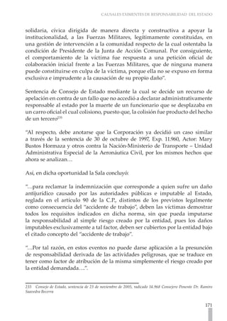 CAUSALES EXIMENTES DE RESPONSABILIDAD DEL ESTADO



solidaria, cívica dirigida de manera directa y constructiva a apoyar la
institucionalidad, a las Fuerzas Militares, legítimamente constituidas, en
una gestión de intervención a la comunidad respecto de la cual ostentaba la
condición de Presidente de la Junta de Acción Comunal. Por consiguiente,
el comportamiento de la víctima fue respuesta a una petición oficial de
colaboración inicial frente a las Fuerzas Militares, que de ninguna manera
puede constituirse en culpa de la víctima, porque ella no se expuso en forma
exclusiva e imprudente a la causación de su propio daño”.

Sentencia de Consejo de Estado mediante la cual se decide un recurso de
apelación en contra de un fallo que no accedió a declarar administrativamente
responsable al estado por la muerte de un funcionario que se desplazaba en
un carro oficial el cual colisiono, puesto que, la colisión fue producto del hecho
de un tercero235

“Al respecto, debe anotarse que la Corporación ya decidió un caso similar
a través de la sentencia de 30 de octubre de 1997, Exp. 11.960, Actor: Mary
Bustos Hormaza y otros contra la Nación-Ministerio de Transporte – Unidad
Administrativa Especial de la Aeronáutica Civil, por los mismos hechos que
ahora se analizan…

Así, en dicha oportunidad la Sala concluyó:

“…para reclamar la indemnización que corresponde a quien sufre un daño
antijurídico causado por las autoridades públicas e imputable al Estado,
reglada en el artículo 90 de la C.P., distintos de los previstos legalmente
como consecuencia del “accidente de trabajo”, deben las víctimas demostrar
todos los requisitos indicados en dicha norma, sin que pueda imputarse
la responsabilidad al simple riesgo creado por la entidad, pues los daños
imputables exclusivamente a tal factor, deben ser cubiertos por la entidad bajo
el citado concepto del “accidente de trabajo”.

“…Por tal razón, en estos eventos no puede darse aplicación a la presunción
de responsabilidad derivada de las actividades peligrosas, que se traduce en
tener como factor de atribución de la misma simplemente el riesgo creado por
la entidad demandada….”.


235 Consejo de Estado, sentencia de 23 de noviembre de 2005, radicado 14.968 Consejero Ponente Dr. Ramiro
Saavedra Becerra


                                                                                                     171
 