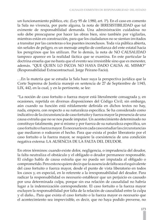 CAUSALES EXIMENTES DE RESPONSABILIDAD DEL ESTADO



un funcionamiento público, etc. (Ley 95 de 1.980, art. 1º). En el caso en comento
la Sala no vivencia, por parte alguna, la nota de IRRESISTIBILIDAD que tal
eximente de responsabilidad demanda. Una administración cuidadosa no
solo debe preocuparse por hacer las obras bien, sino también por vigilarlas,
mientras están en construcción, para que los ciudadanos no se sientan invitados
a transitar por las carreteras o los puentes inconclusos. Toda vía pública abierta,
sin señales de peligro, es un mensaje amplio de confianza del ente estatal hacia
los peregrinos que los utilizan. Por lo demás, la nota de NO CAUSALIDAD
tampoco aparece en la realidad fáctica que se examina. En este particular la
doctrina enseña que no basta que el evento sea irresistible sino que es menester,
además. “QUE QUIEN LO INCOA NO HAYA DADO CAUSA AL MISMO”
(Responsabilidad Extracontractual. Jorge Peirano Facio).

. ..En la materia que se estudia la Sala hace suya la perspectiva jurídica que la
Corte Suprema de Justicia manejó en sentencia de 27 de Septiembre de 1.945,
LIX, 442, en la cual, y en lo pertinente, se lee:

“La noción de caso fortuito o fuerza mayor está literalmente consagrada y, en
ocasiones, repetida en diversas disposiciones del Código Civil; sin embargo,
aún cuando su función está nítidamente definida en dichos textos no hay,
nada, empero, con respecto a su naturaleza específica. Se ha considerado como
indicativo de la circunstancia de caso fortuito y fuerza mayor la presencia de una
causa extraña que no se nos puede imputar. Un acontecimiento determinado no
constituye fatalmente, por sí mismo y por fuerza de su naturaleza específica, un
caso fortuito o fuerza mayor. Es necesario en cada caso estudiar las circunstancias
que mediaron o rodearon el hecho. Para que exista el poder liberatorio por el
caso fortuito o la fuerza mayor, se requiere la coexistencia de una condición
negativa externa: LA AUSENCIA DE LA FALTA DEL DEUDOR.

En otros términos: cuando existe dolor, negligencia, o imprudencia del deudor,
la falta neutraliza el obstáculo y el obligado o deudor permanece responsable.
El código habla de causa extraña que no pueda ser imputada al obligado o
comprometido. Pero esto no quiere decir que la ausencia de falta sea el equivalente
del caso fortuito o fuerza mayor, desde el punto de vista liberatorio en todos
los casos y, en especial, en lo referente a la irresponsabilidad del deudor. Para
radicar la responsabilidad es necesario establecer que un perjuicio es causado
por una determinada culpa, porque sin esa relación de causalidad no habría
lugar a la indemnización correspondiente. El caso fortuito o la fuerza mayor
excluyen la responsabilidad por falta de la relación de causalidad entre la culpa
y el daño... Para que exista el caso fortuito o la fuerza mayor es necesario que
el acontecimiento sea imprevisible, es decir, que no haya podido preverse, no

                                                                               173
 