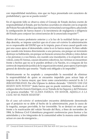 UNIDAD 4



con imposibilidad metafísica, sino que no haya presentado con caracteres de
probabilidad y que no se pueda resistir”

En el siguiente fallo se observa cómo el Consejo de Estado declara exento de
responsabilidad al Estado, por los hechos ocurridos en relación con la erupción
del Volcán Nevado del Ruiz que dejó como víctima fatal a un taquillero, aduciendo
la configuración de fuerza mayor y la inexistencia de negligencia o diligencia
del Estado para conjurar las consecuencias de la anunciada erupción237.

Dentro del marco probatorio anterior y a la luz de la realidad fáctica que se
deja descrita, se impone concluir que en el caso sub-exámine la administración
no es responsable del DAÑO que se le imputa, pues el nexo causal quedó roto
por una causa ajena al demandado, como lo es la fuerza mayor. Es bien sabido
que cuando ésta lesiona directamente a una persona, ora porque un terremoto
destruye su habitación, ora porque un huracán arranca los árboles y éstos dañan
a las personas o a sus bienes, ora cuando una inundación, o la erupción de un
volcán, como El Arenas, causan desastres colectivos, las víctimas se encuentran
frente a hechos que no se le pueden atribuir a la Nación, ni a ninguno de los
centros de imputación jurídica de la organización estatal, pues opera el principio
general de derecho que enseña: “Nadie está obligado a lo imposible”.

Históricamente se ha aceptado y comprendido la necesidad de eliminar
la responsabilidad de quien se encuentra impedido para actuar bajo el
imperio de la fuerza mayor, que tiene como característica esencial la de LA
IRRESISTIBILIDAD. Por ello Ulpiano la definía diciendo: “OMNEN VIM CUI
RESISTI NON POTEST” (toda fuerza que no puede resistirse). También en el
antiguo derecho francés Emérigon, en su Tratado de los Seguros y del Préstamo
a la gruesa enseñaba: “SE LLAMA FUERZA, VIS MAYOR, AQUELLA A LA
CUAL NO SE PUEDE RESISTIR”.

En el caso sub-exámine el sentenciador encuentra debidamente demostrado
que el perjuicio no se debe al hecho de la administración, pues la causa de
la tragedia, aunque previsible, le fue irresistible. Ya se destacó en antes que
frente a la reactivación del volcán Nevado del Ruiz, a fines de noviembre de
1984, la Defensa Civil Colombiana programó conferencias para ilustrar a las
autoridades y a los integrantes de la comunidad sobre la manera como debían
actuar en caso de emergencia…


237   Consejo de Estado. Sentencia de 24 de junio de 1994, Rad. 6639. M.P. Julio Cesar Uribe Acosta


174
 