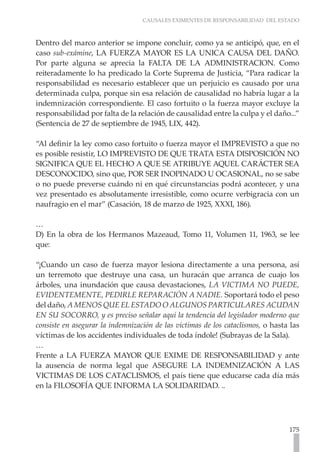 CAUSALES EXIMENTES DE RESPONSABILIDAD DEL ESTADO



Dentro del marco anterior se impone concluir, como ya se anticipó, que, en el
caso sub-exámine, LA FUERZA MAYOR ES LA UNICA CAUSA DEL DAÑO.
Por parte alguna se aprecia la FALTA DE LA ADMINISTRACION. Como
reiterada­ ente lo ha predicado la Corte Suprema de Justicia, “Para radicar la
         m
responsabilidad es necesario establecer que un perjuicio es causado por una
determinada culpa, porque sin esa relación de causalidad no habría lugar a la
indemnización correspon­ iente. El caso fortuito o la fuerza mayor excluye la
                          d
responsabilidad por falta de la relación de causalidad entre la culpa y el daño...”
(Sentencia de 27 de septiembre de 1945, LIX, 442).

“Al definir la ley como caso fortuito o fuerza mayor el IMPREVISTO a que no
es posible resistir, LO IMPREVISTO DE QUE TRATA ESTA DISPOSICIÓN NO
SIGNIFICA QUE EL HECHO A QUE SE ATRIBUYE AQUEL CARÁCTER SEA
DESCONOCIDO, sino que, POR SER INOPINADO U OCASIONAL, no se sabe
o no puede preverse cuándo ni en qué circunstancias podrá acontecer, y una
vez presentado es absolutamente irresistible, como ocurre verbigracia con un
naufragio en el mar” (Casación, 18 de marzo de 1925, XXXI, 186).

…
D) En la obra de los Hermanos Mazeaud, Tomo 11, Volumen 11, 1963, se lee
que:

“¡Cuando un caso de fuerza mayor lesiona directamente a una persona, así
un terremoto que destruye una casa, un huracán que arranca de cuajo los
árboles, una inundación que causa devastaciones, LA VICTIMA NO PUEDE,
EVIDENTEMENTE, PEDIRLE REPARACIÓN A NADIE. Soportará todo el peso
del daño, A MENOS QUE EL ESTADO O ALGUNOS PARTICULARES ACUDAN
EN SU SOCORRO, y es preciso señalar aquí la tendencia del legislador moderno que
consiste en asegurar la indemnización de las víctimas de los cataclismos, o hasta las
víctimas de los accidentes individuales de toda índole! (Subrayas de la Sala).
…
Frente a LA FUERZA MAYOR QUE EXIME DE RESPONSABILIDAD y ante
la ausencia de norma legal que ASEGURE LA INDEMNIZACIÓN A LAS
VICTIMAS DE LOS CATACLISMOS, el país tiene que educarse cada día más
en la FILOSOFÍA QUE INFORMA LA SOLIDARIDAD. ..




                                                                                 175
 