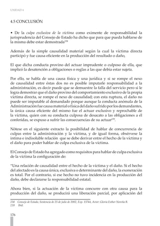 UNIDAD 4



4.5 CONCLUSIÓN

• De la culpa exclusiva de la víctima como eximente de responsabilidad la
jurisprudencia del Consejo de Estado ha dicho que para que pueda hablarse de
la misma debe estar demostrada238

Además de la simple causalidad material según la cual la víctima directa
participó y fue causa eficiente en la producción del resultado o daño,

El que dicha conducta provino del actuar imprudente o culposo de ella, que
implicó la desatención a obligaciones o reglas a las que debía estar sujeta.

Por ello, se habla de una causa física y una jurídica y si se rompe el nexo
de causalidad entre éstas dos no es posible imputarle responsabilidad a la
administración, es decir puede que se demuestre la falla del servicio pero si le
logra demostrar que el daño provino del comportamiento exclusivo de la propia
víctima directa, se rompe el nexo de causalidad; con esta ruptura, el daño no
puede ser imputable al demandado porque aunque la conducta anómala de la
Administración fue causa material o física del daño sufrido por los demandantes,
la única causa eficiente del mismo fue el actuar exclusivo y reprochable de
la víctima, quien con su conducta culposa de desacato a las obligaciones a él
conferidas, se expuso a sufrir las consecuencias de su actuar239.

Nótese en el siguiente extracto la posibilidad de hablar de concurrencia de
culpas entre la administración y la víctima, y de igual forma, obsérvese la
intima e indisoluble relación que se debe derivar entre el hecho de la víctima y
el daño para poder hablar de culpa exclusiva de la víctima.

El Consejo de Estado ha agregado como requisitos para hablar de culpa exclusiva
de la víctima la configuración de:

“Una relación de causalidad entre el hecho de la víctima y el daño. Si el hecho
del afectado es la causa única, exclusiva o determinante del daño, la exoneración
es total. Por el contrario, si ese hecho no tuvo incidencia en la producción del
daño, debe declararse la responsabilidad estatal.

Ahora bien, si la actuación de la víctima concurre con otra causa para la
producción del daño, se producirá una liberación parcial, por aplicación del

238 Consejo de Estado, Sentencia de 25 de julio de 2002, Exp. 13744, Actor: Gloria Esther Noreña B.
239 Ibíd.


176
 