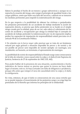 UNIDAD 4



líderes lo produjo el hecho de un tercero ( grupo subversivo) y aunque no se
reprocha la creación del riesgo, este rompe el principio de igualdad frente a las
cargas públicas, amén que hubo una falla del servicio y además no se tomaron
las medidas pertinentes para impedir la materialización del riesgo.

En lo que respecta a la posibilidad de obtener las víctimas o perjudicados
los perjuicios provenientes de un accidente de trabajo mediante la acción de
reparación directa, es preciso que dicha pretensión no se funde en el simple
riesgo creado por la entidad, pues de ser así, solo cabría el cubrimiento de los
costos de accidente y recuperación que otorga la entidad bajo el concepto de
accidente de trabajo; pretender la indemnización por vía de reparación implica
probar los supuestos de imputación de responsabilidad estatal previstos en el
artículo 90 de la Constitución Política.

• En relación con la fuerza mayor cabe precisar que se trata de un fenómeno
natural por regla general o situación imposible de prever y de resistir y de
ser posible de prever será imposible de resistir ejemplo: un naufragio, una
inundación, un huracán, un terremoto, el apresamiento de enemigos.

La posibilidad de eximir de responsabilidad al Estado surge como consecuencia
de la falta de relación o nexo causal entre la culpa y el daño (Corte Suprema de
Justicia, Sentencia de 27 de septiembre de 1945, LIX, 442).

Para poder hablar de la presencia de una situación, acontecimiento o hecho
indicativo de fuerza mayor es preciso que quien lo invoca no haya dado
lugar al mismo, esto es, no haya actuado con falta de diligencia o prudencia,
porque ello antes que romper el nexo de causalidad entre la culpa y el daño
lo configuraría.

En vista, entonces, de que el daño es consecuencia de una causa extraña que
no se puede imputar, el resarcimiento de los perjuicios surge o se erige bajo los
postulados de la filosofía que informa los principios de la solidaridad.




178
 