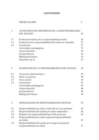 CONTENIDO


	        PRESENTACIÓN	                                             9


1. 	     ANTECEDENTES HISTÓRICOS DE LA RESPONSABILIDAD
	        DEL ESTADO	                                   23
	
1.1 	    Evolución histórica de la responsabilidad estatal	        24
1.2 	    Evolución de la responsabilidad del estado en colombia	   27
1.4 	    Conclusión	                                               31
	        Actividades pedagógicas	                                  33
	        Autoevaluación	                                           34
	        Jurisprudencia	                                           34
	        Bibliografía básica 	                                     35
	        Elementos de la 	                                         37


2. 	     ELEMENTOS DE LA RESPONSABILIDAD DEL ESTADO	               38

2.1. 	   Actuación administrativa	                                 38
2.2 	    Daño o perjuicio	                                         38
2.3 	    Nexo causal	                                              44
2.4 	    Conclusion	                                               47
	        Actividades pedagógicas	                                  47
	        Autoevaluación	                                           48
	        Jurisprudencia	                                           49
	        Bibliografía básica	                                      49


3. 	     MODALIDADES DE RESPONSABILIDAD ESTATAL	                   53

3.1 	    Responsabilidad por falta o falla del servicio probada	   54
3.2 	    Responsabilidad del estado por daño antijuridico	         58
3.3. 	   Regimen de responsabilidad por falla presunta	            63
3.4 	    Responsabilidad por daño especial (responsabilidad
	        sin falta).	                                              67
3.5 	    Responsabilidad del estado por riesgo excepcional
	        (responsabilidad sin falta).	                             71
 