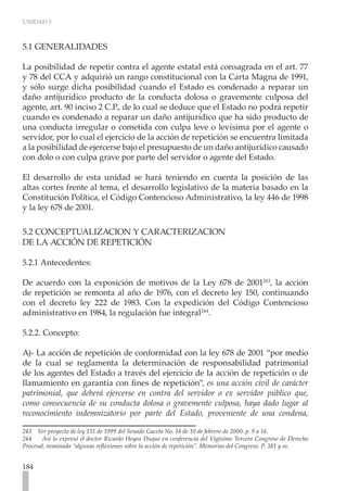 UNIDAD 5



5.1 GENERALIDADES

La posibilidad de repetir contra el agente estatal está consagrada en el art. 77
y 78 del CCA y adquirió un rango constitucional con la Carta Magna de 1991,
y sólo surge dicha posibilidad cuando el Estado es condenado a reparar un
daño antijurídico producto de la conducta dolosa o gravemente culposa del
agente, art. 90 inciso 2 C.P., de lo cual se deduce que el Estado no podrá repetir
cuando es condenado a reparar un daño antijurídico que ha sido producto de
una conducta irregular o cometida con culpa leve o levísima por el agente o
servidor, por lo cual el ejercicio de la acción de repetición se encuentra limitada
a la posibilidad de ejercerse bajo el presupuesto de un daño antijurídico causado
con dolo o con culpa grave por parte del servidor o agente del Estado.

El desarrollo de esta unidad se hará teniendo en cuenta la posición de las
altas cortes frente al tema, el desarrollo legislativo de la materia basado en la
Constitución Política, el Código Contencioso Administrativo, la ley 446 de 1998
y la ley 678 de 2001.

5.2 CONCEPTUALIZACION Y CARACTERIZACION
DE LA ACCIÓN DE REPETICIÓN

5.2.1 Antecedentes:

De acuerdo con la exposición de motivos de la Ley 678 de 2001243, la acción
de repetición se remonta al año de 1976, con el decreto ley 150, continuando
con el decreto ley 222 de 1983. Con la expedición del Código Contencioso
administrativo en 1984, la regulación fue integral244.

5.2.2. Concepto:

A)- La acción de repetición de conformidad con la ley 678 de 2001 “por medio
de la cual se reglamenta la determinación de responsabilidad patrimonial
de los agentes del Estado a través del ejercicio de la acción de repetición o de
llamamiento en garantía con fines de repetición”, es una acción civil de carácter
patrimonial, que deberá ejercerse en contra del servidor o ex servidor público que,
como consecuencia de su conducta dolosa o gravemente culposa, haya dado lugar al
reconocimiento indemnizatorio por parte del Estado, proveniente de una condena,

243 Ver proyecto de ley 131 de 1999 del Senado Gaceta No. 14 de 10 de febrero de 2000. p. 9 a 14.
244    Así lo expresó el doctor Ricardo Hoyos Duque en conferencia del Vigésimo Tercero Congreso de Derecho
Procesal, nominada “algunas reflexiones sobre la acción de repetición”. Memorias del Congreso. P. 381 y ss.


184
 