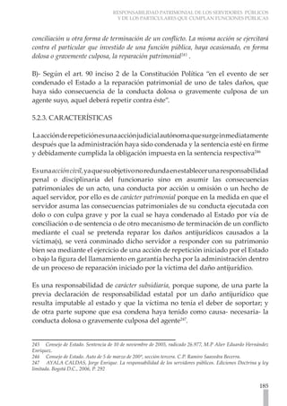 RESPONSABILIDAD PATRIMONIAL DE LOS SERVIDORES PÚBLICOS
                                    Y DE LOS PARTICULARES QUE CUMPLAN FUNCIONES PÚBLICAS



conciliación u otra forma de terminación de un conflicto. La misma acción se ejercitará
contra el particular que investido de una función pública, haya ocasionado, en forma
dolosa o gravemente culposa, la reparación patrimonial245 .

B)- Según el art. 90 inciso 2 de la Constitución Política “en el evento de ser
condenado el Estado a la reparación patrimonial de uno de tales daños, que
haya sido consecuencia de la conducta dolosa o gravemente culposa de un
agente suyo, aquel deberá repetir contra éste”.

5.2.3. CARACTERÍSTICAS

La acción de repetición es una acción judicial autónoma que surge inmediatamente
después que la administración haya sido condenada y la sentencia esté en firme
y debidamente cumplida la obligación impuesta en la sentencia respectiva246

Es una acción civil, ya que su objetivo no redunda en establecer una responsabilidad
penal o disciplinaria del funcionario sino en asumir las consecuencias
patrimoniales de un acto, una conducta por acción u omisión o un hecho de
aquel servidor, por ello es de carácter patrimonial porque en la medida en que el
servidor asuma las consecuencias patrimoniales de su conducta ejecutada con
dolo o con culpa grave y por la cual se haya condenado al Estado por vía de
conciliación o de sentencia o de otro mecanismo de terminación de un conflicto
mediante el cual se pretenda reparar los daños antijurídicos causados a la
víctima(s), se verá conminado dicho servidor a responder con su patrimonio
bien sea mediante el ejercicio de una acción de repetición iniciado por el Estado
o bajo la figura del llamamiento en garantía hecha por la administración dentro
de un proceso de reparación iniciado por la víctima del daño antijurídico.

Es una responsabilidad de carácter subsidiaria, porque supone, de una parte la
previa declaración de responsabilidad estatal por un daño antijurídico que
resulta imputable al estado y que la víctima no tenía el deber de soportar; y
de otra parte supone que esa condena haya tenido como causa- necesaria- la
conducta dolosa o gravemente culposa del agente247.


245 Consejo de Estado. Sentencia de 10 de noviembre de 2005, radicado 26.977, M.P Alier Eduardo Hernández
Enríquez.
246 Consejo de Estado. Auto de 5 de marzo de 200ª, sección tercera. C.P. Ramiro Saavedra Becerra.
247 AYALA CALDAS, Jorge Enrique. La responsabilidad de los servidores públicos. Ediciones Doctrina y ley
limitada. Bogotá D.C., 2006, P. 292


                                                                                                     185
 