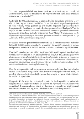 RESPONSABILIDAD PATRIMONIAL DE LOS SERVIDORES PÚBLICOS
                                          Y DE LOS PARTICULARES QUE CUMPLAN FUNCIONES PÚBLICAS



“… esta responsabilidad no tiene carácter sancionatorio, ni penal, ni
administrativo, pues la declaración de responsabilidad tiene una finalidad
meramente resarcitoria”.250

La ley 270 de 1996, estatutaria de la administración de justicia, anterior a la ley
678 de 2001, regula la responsabilidad de los funcionarios que hacen parte de
la rama judicial, por su parte la ley 678 de 2001 regula la responsabilidad de
los agentes del Estado con un punto de vista general, el art.2 Parágrafo 3º de la
ley 678 de 2001 dispone: “La acción de repetición también se ejercerá en contra de los
funcionarios de la Rama Judicial y de la Justicia Penal Militar, de conformidad con lo
dispuesto en la presente ley y en las normas que sobre la materia se contemplan en la Ley
Estatutaria de la Administración de Justicia”.

Se deduce entonces que entre la ley estatutaria de la administración de justicia y
la ley 678 de 2001, existe una relación armónica y de remisión, es decir, lo que no
esté previsto en la ley 678 de 2001, se dilucidará o aclarará con la ley 270 de 1996.

En relación con la responsabilidad patrimonial del servidor público derivada de
una relación contractual el art. 2 Parágrafo 1° de la ley 678 de 2001 consagra: “Para
efectos de repetición, el contratista, el interventor, el consultor y el asesor se consideran
particulares que cumplen funciones públicas en todo lo concerniente a la celebración,
ejecución y liquidación de los contratos que celebren con las entidades estatales, por lo
tanto estarán sujetos a lo contemplado en esta ley.

Para la recuperación del lucro cesante determinado por las contralorías
en los fallos que le pongan fin a los procesos de responsabilidad fiscal, se
acudirá al procedimiento establecido en la presente ley para el ejercicio de
la acción de repetición.

Parágrafo 4°. En materia contractual el acto de la delegación no exime de
responsabilidad legal en materia de acción de repetición o llamamiento en
garantía al delegante, el cual podrá ser llamado a responder de conformidad
con lo dispuesto en esta ley, solidariamente junto con el delegatario”251.

250 Corte Constitucional. Sentencia C-309 de 2000. M.P Antonio Barrera Carbonell.
251 “En suma, la expresión del artículo 211 dice que el delegante no responde por las acciones del delegatario, lo
cual no significa que aquel no responde por sus propias acciones u omisiones en relación con los deberes de dirección,
orientación, instrucción y seguimiento, las cuales serán fuente de responsabilidad cuando impliquen infracción a
la Constitución y a la Ley, la omisión o extralimitación en el ejercicio de sus funciones o el incumplimiento de los
principios de la función administrativa (C.P., art. 6, 121 y 209).
En este escenario debe entenderse la norma demandada. Cuando en materia contractual el delegante actué con dolo o
culpa grave en la producción del daño antijurídico, por el cual el Estado se haya visto obligado a reparar, la delegación
no constituye un escudo de protección o de exclusión de responsabilidad para aquel en materia de acción de repetición


                                                                                                                    187
 