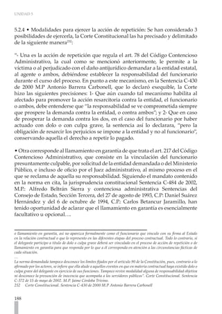 UNIDAD 5



5.2.4 • Modalidades para ejercer la acción de repetición: Se han considerado 3
posibilidades de ejercerla, la Corte Constitucional las ha precisado y delimitado
de la siguiente manera252:

“- Una es la acción de repetición que regula el art. 78 del Código Contencioso
Administrativo, la cual como se mencionó anteriormente, le permite a la
víctima o al perjudicado con el daño antijurídico demandar a la entidad estatal,
al agente o ambos, debiéndose establecer la responsabilidad del funcionario
durante el curso del proceso. En punto a este mecanismo, en la Sentencia C-430
de 2000 M.P Antonio Barrera Carbonell, que lo declaró exequible, la Corte
hizo las siguientes precisiones: 1- Que aún cuando tal mecanismo habilita al
afectado para promover la acción resarcitoria contra la entidad, el funcionario
o ambos, debe entenderse que “la responsabilidad se ve comprometida siempre
que prospere la demanda contra la entidad, o contra ambos”; y 2- Que en caso
de prosperar la demanda contra los dos, en el caso del funcionario por haber
actuado con dolo o con culpa grave, la sentencia así lo declarara, “pero la
obligación de resarcir los perjuicios se impone a la entidad y no al funcionario”,
conservando aquella el derecho a repetir lo pagado.

• Otra corresponde al llamamiento en garantía de que trata el art. 217 del Código
Contencioso Administrativo, que consiste en la vinculación del funcionario
presuntamente culpable, por solicitud de la entidad demandada o del Ministerio
Público, e incluso de oficio por el Juez administrativo, al mismo proceso en el
que se reclama de aquella su responsabilidad. Siguiendo el mandato contenido
en la norma en cita, la jurisprudencia constitucional Sentencia C-484 de 2002,
M.P.: Alfredo Beltrán Sierra y contenciosa administrativa Sentencias del
Consejo de Estado, Sección Tercera, del 27 de agosto de 1993, C.P: Daniel Suárez
Hernández y del 6 de octubre de 1994, C.P.: Carlos Betancur Jaramillo, han
tenido oportunidad de aclarar que el llamamiento en garantía es esencialmente
facultativo u opcional….


o llamamiento en garantía, así no aparezca formalmente como el funcionario que vinculo con su firma al Estado
en la relación contractual o que lo represento en las diferentes etapas del proceso contractual. Todo lo contrario, si
el delegante participo a titulo de dolo o culpa grave deberá ser vinculado en el proceso de acción de repetición o de
llamamiento en garantía para que responda por lo que a él corresponda en atención a las circunstancias fácticas de
cada situación.
…
La norma demandada tampoco desconoce los límites fijados por el artículo 90 de la Constitución, pues, contrario a lo
afirmado por los actores, se infiere que ella alude a aquellos eventos en que en materia contractual haya existido dolo o
culpa grave del delegante en ejercicio de sus funciones. Tampoco revive modalidad alguna de responsabilidad objetiva
ni desconoce la presunción de inocencia que acompaña a los servidores públicos”. Corte Constitucional. Sentencia
C-372 de 15 de mayo de 2002. M.P. Jaime Córdoba Trivino.
252 Corte Constitucional. Sentencia C-430 de 2000 M.P Antonio Barrera Carbonell


188
 
