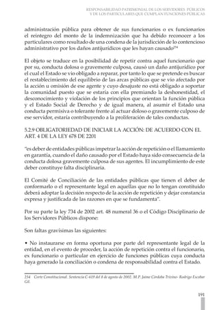 RESPONSABILIDAD PATRIMONIAL DE LOS SERVIDORES PÚBLICOS
                                      Y DE LOS PARTICULARES QUE CUMPLAN FUNCIONES PÚBLICAS



administración pública para obtener de sus funcionarios o ex funcionarios
el reintegro del monto de la indemnización que ha debido reconocer a los
particulares como resultado de una condena de la jurisdicción de lo contencioso
administrativo por los daños antijurídicos que les hayan causado254

El objeto se traduce en la posibilidad de repetir contra aquel funcionario que
por su, conducta dolosa o gravemente culposa, causó un daño antijurídico por
el cual el Estado se vio obligado a reparar, por tanto lo que se pretende es buscar
el restablecimiento del equilibrio de las arcas públicas que se vio afectado por
la acción u omisión de ese agente y cuyo desajuste no está obligado a soportar
la comunidad puesto que se estaría con ella premiando la deshonestidad, el
desconocimiento y violación de los principios que orientan la función pública
y el Estado Social de Derecho y de igual manera, al asumir el Estado una
conducta permisiva o tolerante frente al actuar doloso o gravemente culposo de
ese servidor, estaría contribuyendo a la proliferación de tales conductas.

5.2.9 OBLIGATORIEDAD DE INICIAR LA ACCIÓN: DE ACUERDO CON EL
ART. 4 DE LA LEY 678 DE 2201

“es deber de entidades públicas impetrar la acción de repetición o el llamamiento
en garantía, cuando el daño causado por el Estado haya sido consecuencia de la
conducta dolosa gravemente culposa de sus agentes. El incumplimiento de este
deber constituye falta disciplinaria.

El Comité de Conciliación de las entidades públicas que tienen el deber de
conformarlo o el representante legal en aquellas que no lo tengan constituido
deberá adoptar la decisión respecto de la acción de repetición y dejar constancia
expresa y justificada de las razones en que se fundamenta”.

Por su parte la ley 734 de 2002 art. 48 numeral 36 o el Código Disciplinario de
los Servidores Públicos dispone:

Son faltas gravísimas las siguientes:

• No instaurarse en forma oportuna por parte del representante legal de la
entidad, en el evento de proceder, la acción de repetición contra el funcionario,
ex funcionario o particular en ejercicio de funciones públicas cuya conducta
haya generado la conciliación o condena de responsabilidad contra el Estado.

254 Corte Constitucional. Sentencia C-619 del 8 de agosto de 2002. M.P. Jaime Córdoba Trivino- Rodrigo Escobar
Gil.


                                                                                                         191
 