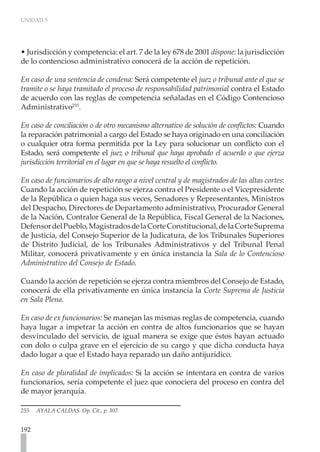 UNIDAD 5




• Jurisdicción y competencia: el art. 7 de la ley 678 de 2001 dispone: la jurisdicción
de lo contencioso administrativo conocerá de la acción de repetición.

En caso de una sentencia de condena: Será competente el juez o tribunal ante el que se
tramite o se haya tramitado el proceso de responsabilidad patrimonial contra el Estado
de acuerdo con las reglas de competencia señaladas en el Código Contencioso
Administrativo255.

En caso de conciliación o de otro mecanismo alternativo de solución de conflictos: Cuando
la reparación patrimonial a cargo del Estado se haya originado en una conciliación
o cualquier otra forma permitida por la Ley para solucionar un conflicto con el
Estado, será competente el juez o tribunal que haya aprobado el acuerdo o que ejerza
jurisdicción territorial en el lugar en que se haya resuelto el conflicto.

En caso de funcionarios de alto rango a nivel central y de magistrados de las altas cortes:
Cuando la acción de repetición se ejerza contra el Presidente o el Vicepresidente
de la República o quien haga sus veces, Senadores y Representantes, Ministros
del Despacho, Directores de Departamento administrativo, Procurador General
de la Nación, Contralor General de la República, Fiscal General de la Naciones,
Defensor del Pueblo, Magistrados de la Corte Constitucional, de la Corte Suprema
de Justicia, del Consejo Superior de la Judicatura, de los Tribunales Superiores
de Distrito Judicial, de los Tribunales Administrativos y del Tribunal Penal
Militar, conocerá privativamente y en única instancia la Sala de lo Contencioso
Administrativo del Consejo de Estado.

Cuando la acción de repetición se ejerza contra miembros del Consejo de Estado,
conocerá de ella privativamente en única instancia la Corte Suprema de Justicia
en Sala Plena.

En caso de ex funcionarios: Se manejan las mismas reglas de competencia, cuando
haya lugar a impetrar la acción en contra de altos funcionarios que se hayan
desvinculado del servicio, de igual manera se exige que éstos hayan actuado
con dolo o culpa grave en el ejercicio de su cargo y que dicha conducta haya
dado lugar a que el Estado haya reparado un daño antijurídico.

En caso de pluralidad de implicados: Si la acción se intentara en contra de varios
funcionarios, sería competente el juez que conociera del proceso en contra del
de mayor jerarquía.

255   AYALA CALDAS. Op. Cit., p. 307.


192
 