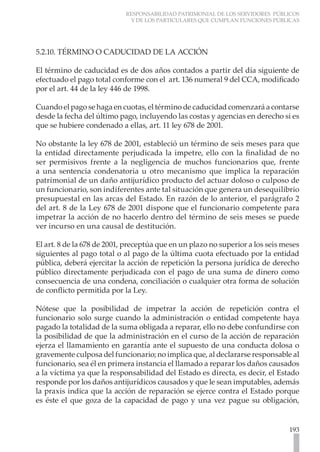 RESPONSABILIDAD PATRIMONIAL DE LOS SERVIDORES PÚBLICOS
                             Y DE LOS PARTICULARES QUE CUMPLAN FUNCIONES PÚBLICAS




5.2.10. TÉRMINO O CADUCIDAD DE LA ACCIÓN

El término de caducidad es de dos años contados a partir del día siguiente de
efectuado el pago total conforme con el art. 136 numeral 9 del CCA, modificado
por el art. 44 de la ley 446 de 1998.

Cuando el pago se haga en cuotas, el término de caducidad comenzará a contarse
desde la fecha del último pago, incluyendo las costas y agencias en derecho si es
que se hubiere condenado a ellas, art. 11 ley 678 de 2001.

No obstante la ley 678 de 2001, estableció un término de seis meses para que
la entidad directamente perjudicada la impetre, ello con la finalidad de no
ser permisivos frente a la negligencia de muchos funcionarios que, frente
a una sentencia condenatoria u otro mecanismo que implica la reparación
patrimonial de un daño antijurídico producto del actuar doloso o culposo de
un funcionario, son indiferentes ante tal situación que genera un desequilibrio
presupuestal en las arcas del Estado. En razón de lo anterior, el parágrafo 2
del art. 8 de la Ley 678 de 2001 dispone que el funcionario competente para
impetrar la acción de no hacerlo dentro del término de seis meses se puede
ver incurso en una causal de destitución.

El art. 8 de la 678 de 2001, preceptúa que en un plazo no superior a los seis meses
siguientes al pago total o al pago de la última cuota efectuado por la entidad
pública, deberá ejercitar la acción de repetición la persona jurídica de derecho
público directamente perjudicada con el pago de una suma de dinero como
consecuencia de una condena, conciliación o cualquier otra forma de solución
de conflicto permitida por la Ley.

Nótese que la posibilidad de impetrar la acción de repetición contra el
funcionario solo surge cuando la administración o entidad competente haya
pagado la totalidad de la suma obligada a reparar, ello no debe confundirse con
la posibilidad de que la administración en el curso de la acción de reparación
ejerza el llamamiento en garantía ante el supuesto de una conducta dolosa o
gravemente culposa del funcionario; no implica que, al declararse responsable al
funcionario, sea él en primera instancia el llamado a reparar los daños causados
a la víctima ya que la responsabilidad del Estado es directa, es decir, el Estado
responde por los daños antijurídicos causados y que le sean imputables, además
la praxis indica que la acción de reparación se ejerce contra el Estado porque
es éste el que goza de la capacidad de pago y una vez pague su obligación,


                                                                               193
 