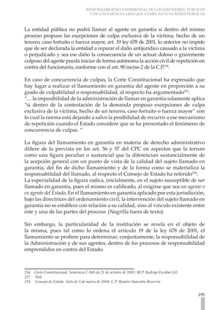 RESPONSABILIDAD PATRIMONIAL DE LOS SERVIDORES PÚBLICOS
                                      Y DE LOS PARTICULARES QUE CUMPLAN FUNCIONES PÚBLICAS



La entidad pública no podrá llamar al agente en garantía si dentro del mismo
proceso propuso las excepciones de culpa exclusiva de la víctima, hecho de un
tercero, caso fortuito o fuerza mayor, art. 19 ley 678 de 2001, lo anterior no impide
que de ser declarada la entidad a reparar el daño antijurídico causado a la víctima
o perjudicado y sea ese daño la consecuencia de un actuar doloso o gravemente
culposo del agente pueda iniciar de forma autónoma la acción civil de repetición en
contra del funcionario, conforme con el art. 90 inciso 2 de la C.P.256.

En caso de concurrencia de culpas, la Corte Constitucional ha expresado que
hay lugar a realizar el llamamiento en garantía del agente en proporción a su
grado de culpabilidad o responsabilidad, al respecto ha argumentado257:
“… la imposibilidad de la administración de llamar en garantía solamente aplica
“si dentro de la contestación de la demanda propuso excepciones de culpa
exclusiva de la víctima, hecho de un tercero, caso fortuito o fuerza mayor” con
lo cual la norma está dejando a salvo la posibilidad de recurrir a ese mecanismo
de repetición cuando el Estado considere que se ha presentado el fenómeno de
concurrencia de culpas. “

La figura del llamamiento en garantía en materia de derecho administrativo
difiere de la prevista en los art. 56 y 57 del CPC en aspectos que la tornan
como una figura peculiar o sustancial que la diferencian sustancialmente de
la acepción general con un punto de vista de la calidad del sujeto llamado en
garantía, del fin de dicho llamamiento y de la forma como se materializa la
responsabilidad del llamado, al respecto el Consejo de Estado ha referido258:
La especialidad de la figura radica, inicialmente, en el sujeto susceptible de ser
llamado en garantía, pues el mismo es calificado, al exigirse que sea un agente o
ex agente del Estado. En el llamamiento en garantía aplicado por esta jurisdicción,
bajo las directrices del ordenamiento civil, la intervención del sujeto llamado en
garantía no se establece con relación a su calidad, sino al vínculo existente entre
éste y una de las partes del proceso. (Negrilla fuera de texto).

Sin embargo, la particularidad de la institución se revela en el objeto de
la misma, pues tal como lo ordena el artículo 19 de la ley 678 de 2001, el
llamamiento se profiere para determinar, conjuntamente, la responsabilidad de
la Administración y de sus agentes, dentro de los procesos de responsabilidad
emprendidos en contra del Estado.



256 Corte Constitucional. Sentencia C-965 de 21 de octubre de 2003. M.P. Rodrigo Escobar Gil.
257 Ibíd.
258 Consejo de Estado. Auto de 5 de marzo de 2004. C.P. Ramiro Saavedra Becerrra.


                                                                                                195
 