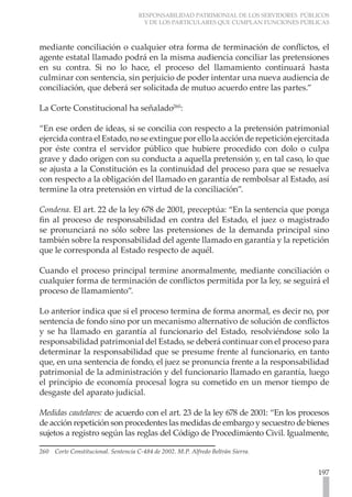 RESPONSABILIDAD PATRIMONIAL DE LOS SERVIDORES PÚBLICOS
                                       Y DE LOS PARTICULARES QUE CUMPLAN FUNCIONES PÚBLICAS



mediante conciliación o cualquier otra forma de terminación de conflictos, el
agente estatal llamado podrá en la misma audiencia conciliar las pretensiones
en su contra. Si no lo hace, el proceso del llamamiento continuará hasta
culminar con sentencia, sin perjuicio de poder intentar una nueva audiencia de
conciliación, que deberá ser solicitada de mutuo acuerdo entre las partes.”

La Corte Constitucional ha señalado260:

“En ese orden de ideas, si se concilia con respecto a la pretensión patrimonial
ejercida contra el Estado, no se extingue por ello la acción de repetición ejercitada
por éste contra el servidor público que hubiere procedido con dolo o culpa
grave y dado origen con su conducta a aquella pretensión y, en tal caso, lo que
se ajusta a la Constitución es la continuidad del proceso para que se resuelva
con respecto a la obligación del llamado en garantía de rembolsar al Estado, así
termine la otra pretensión en virtud de la conciliación”.

Condena. El art. 22 de la ley 678 de 2001, preceptúa: “En la sentencia que ponga
fin al proceso de responsabilidad en contra del Estado, el juez o magistrado
se pronunciará no sólo sobre las pretensiones de la demanda principal sino
también sobre la responsabilidad del agente llamado en garantía y la repetición
que le corresponda al Estado respecto de aquél.

Cuando el proceso principal termine anormalmente, mediante conciliación o
cualquier forma de terminación de conflictos permitida por la ley, se seguirá el
proceso de llamamiento”.

Lo anterior indica que si el proceso termina de forma anormal, es decir no, por
sentencia de fondo sino por un mecanismo alternativo de solución de conflictos
y se ha llamado en garantía al funcionario del Estado, resolviéndose solo la
responsabilidad patrimonial del Estado, se deberá continuar con el proceso para
determinar la responsabilidad que se presume frente al funcionario, en tanto
que, en una sentencia de fondo, el juez se pronuncia frente a la responsabilidad
patrimonial de la administración y del funcionario llamado en garantía, luego
el principio de economía procesal logra su cometido en un menor tiempo de
desgaste del aparato judicial.

Medidas cautelares: de acuerdo con el art. 23 de la ley 678 de 2001: “En los procesos
de acción repetición son procedentes las medidas de embargo y secuestro de bienes
sujetos a registro según las reglas del Código de Procedimiento Civil. Igualmente,

260   Corte Constitucional. Sentencia C-484 de 2002. M.P. Alfredo Beltrán Sierra.


                                                                                        197
 
