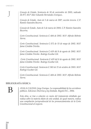 UNIDAD 5



           Consejo de Estado. Sentencia de 10 de noviembre de 2005, radicado
           26.977, M.P Alier Eduardo Hernández Enríquez.

           Consejo de Estado. Auto de 5 de marzo de 200ª, sección tercera. C.P.
           Ramiro Saavedra Becerra.

           Consejo de Estado. Auto de 5 de marzo de 2004. C.P. Ramiro Saavedra
           Becerrra.

           Corte Constitucional. Sentencia C-484 de 2002. M.P. Alfredo Beltrán
           Sierra.

           Corte Constitucional. Sentencia C-372 de 15 de mayo de 2002. M.P.
           Jaime Córdoba Triviño.

           Corte Constitucional. Sentencia C-619 del 8 de agosto de 2002. M.P.
           Jaime Córdoba Triviño- Rodrigo Escobar Gil.

            Corte Constitucional. Sentencia C-619 del 8 de agosto de 2002. M.P.
           Jaime Córdoba Triviño- Rodrigo Escobar Gil.

           Corte Constitucional. Sentencia C-965 de 21 de octubre de 2003. M.P.
           Rodrigo Escobar Gil.

           Corte Constitucional. Sentencia C-484 de 2002. M.P. Alfredo Beltrán
           Sierra.

BIBLIOGRAFÍA BÁSICA 	

           AYALA CALDAS, Jorge Enrique. La responsabilidad de los servidores
           públicos. Ediciones Doctrina y ley limitada. Bogotá D.C., 2006.

           Esta obra, se trae a colación en razón del tratamiento detallado que
           realiza sobre la materia objeto de esta unidad, de igual manera, realiza
           una compilación jurisprudencial de los pronunciamientos de la Corte
           Constitucional al respecto.




200
 
