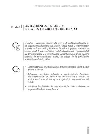 ANTECEDENTES HISTÓRICOS DE LA RESPONSABILIDAD DEL ESTADO




     1
Unidad   ANTECEDENTES HISTÓRICOS
         DE LA RESPONSABILIDAD DEL ESTADO




         Estudiar el desarrollo histórico del proceso de institucionalización de
         la responsabilidad jurídica del Estado a nivel global y conceptualizar
         a partir de lo nacional y de manera histórica, el proceso evolutivo de
         separación de la responsabilidad estatal del régimen de responsabilidad
         de derecho privado y la consolidación y establecimiento de un régimen
         especial de responsabilidad estatal, en cabeza de la jurisdicción
         contencioso-administrativa.


         •• Caracterizar cada una de las etapas de responsabilidad estatal a nivel
            general e interno.
         •• Referenciar los fallos judiciales y acontecimientos históricos
            que determinaron un viraje o un precedente en el proceso de
            institucionalización de un régimen especial de responsabilidad del
            Estado.
         •• Identificar las falencias de cada una de las tesis o sistemas de
            responsabilidad que se empleaban.




                                                                               23
 