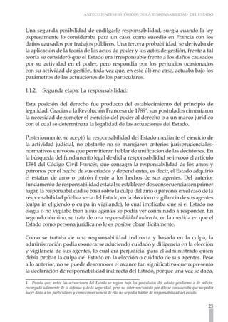 ANTECEDENTES HISTÓRICOS DE LA RESPONSABILIDAD DEL ESTADO



Una segunda posibilidad de endilgarle responsabilidad, surgía cuando la ley
expresamente lo consideraba para un caso, como sucedió en Francia con los
daños causados por trabajos públicos. Una tercera probabilidad, se derivaba de
la aplicación de la teoría de los actos de poder y los actos de gestión, frente a tal
teoría se consideró que el Estado era irresponsable frente a los daños causados
por su actividad en el poder, pero respondía por los perjuicios ocasionados
con su actividad de gestión, toda vez que, en este último caso, actuaba bajo los
parámetros de las actuaciones de los particulares.

1.1.2.	 Segunda etapa: La responsabilidad:

Esta posición del derecho fue producto del establecimiento del principio de
legalidad. Gracias a la Revolución Francesa de 17894, sus postulados cimentaron
la necesidad de someter el ejercicio del poder al derecho o a un marco jurídico
con el cual se determinara la legalidad de las actuaciones del Estado.

Posteriormente, se aceptó la responsabilidad del Estado mediante el ejercicio de
la actividad judicial, no obstante no se manejaron criterios jurisprudenciales-
normativos unívocos que permitieran hablar de unificación de las decisiones. En
la búsqueda del fundamento legal de dicha responsabilidad se invocó el artículo
1384 del Código Civil Francés, que consagra la responsabilidad de los amos y
patronos por el hecho de sus criados y dependientes, es decir, el Estado adquirió
el estatus de amo o patrón frente a los hechos de sus agentes. Del anterior
fundamento de responsabilidad estatal se establecen dos consecuencias: en primer
lugar, la responsabilidad se basa sobre la culpa del amo o patrono, en el caso de la
responsabilidad pública seria del Estado, en la elección o vigilancia de sus agentes
(culpa in eligiendo o culpa in vigilando), lo cual implicaba que si el Estado no
elegía o no vigilaba bien a sus agentes se podía ver conminado a responder. En
segundo término, se trata de una responsabilidad indirecta, en la medida en que el
Estado como persona jurídica no le es posible obrar ilícitamente.

Como se trataba de una responsabilidad indirecta y basada en la culpa, la
administración podía exonerarse aduciendo cuidado y diligencia en la elección
y vigilancia de sus agentes, lo cual era perjudicial para el administrado quien
debía probar la culpa del Estado en la elección o cuidado de sus agentes. Pese
a lo anterior, no se puede desconocer el avance tan significativo que representó
la declaración de responsabilidad indirecta del Estado, porque una vez se daba,

4 Puesto que, antes las actuaciones del Estado se regían bajo los postulados del estado gendarme o de policía,
encargado solamente de la defensa y de la seguridad, pero no intervencionista por ello se consideraba que no podía
hacer daño a los particulares y como consecuencia de ello no se podía hablar de responsabilidad del estado.


                                                                                                               25
 