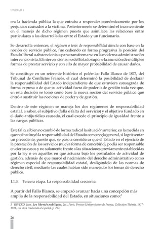 UNIDAD 1



era la hacienda pública la que entraba a responder económicamente por los
perjuicios causados a la víctima. Posteriormente se determinó el inconveniente
en el manejo de dicho régimen puesto que asimilaba las relaciones entre
particulares a las desarrolladas entre el Estado y un funcionario.

Se desarrolla entonces, el régimen o tesis de responsabilidad directa con base en la
noción de servicio público, fue cediendo en forma progresiva la posición del
Estado liberal o abstencionista para transformarse en la moderna administración
intervencionista. El intervencionismo del Estado supone la asunción de múltiples
formas de prestar servicio y con ello de mayor probabilidad de causar daños.

Se constituye en un referente histórico el polémico Fallo Blanco de 1873, del
Tribunal de Conflictos Francés, el cual determinó la posibilidad de declarar
la responsabilidad del Estado independiente de que estuviera consagrada de
forma expresa o de que su actividad fuera de poder o de gestión toda vez que,
en esta decisión se tomó como base la nueva noción del servicio público que
entró a sustituir las nociones de poder y de gestión.

Dentro de este régimen se maneja los dos regímenes de responsabilidad
estatal, a saber, el subjetivo (falla o falta del servicio) y el objetivo fundado en
el daño antijurídico causado, el cual excede el principio de igualdad frente a
las cargas públicas.

Este fallo, sí bien no cambió de forma radical la situación anterior, en la medida en
que no instituyó la responsabilidad del Estado como regla general, si logró sentar
un precedente, puesto que, se paso a considerar que el Estado en el ejercicio de
la prestación de los servicios (nueva forma de concebirlo), podía ser responsable
en ciertos casos y no solamente frente a las situaciones previamente establecidas
por la ley o en aquellos en que actuara bajo los postulados de actividad de
gestión, además de que marcó el nacimiento del derecho administrativo como
régimen especial de responsabilidad estatal, desligándolo de las normas de
derecho civil, mediante las cuales habían sido manejados los temas de derecho
público.

1.1.3.	 Tercera etapa. La responsabilidad creciente.

A partir del Fallo Blanco, se empezó avanzar hacia una concepción más
amplia de la responsabilidad del Estado, en situaciones como:5

5 RIVERO, Jean. Les libertés publiques, 2ts., Paris, Presses Universitaires de France, Collection Thémis, 1977-
1981, ver obra traducida al español, p. 297.


26
 