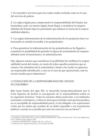 ANTECEDENTES HISTÓRICOS DE LA RESPONSABILIDAD DEL ESTADO



1- Se extendió a servicios para los cuales estaba excluida como es el caso
del servicio de policía.

2- La culpa exigida para comprometer la responsabilidad del Estado, fue
haciéndose cada vez menos rígida, hasta llegar a considerar la respons-
abilidad del Estado bajo los postulados que edifican la teoría de la respon-
sabilidad objetiva.

3- Las reglas determinantes de la indemnización de los perjuicios han evo-
lucionado en sentido favorable a los perjudicados

4- Para garantizar la indemnización de los perjudicados se ha llegado a
considerar la posibilidad de permitir la figura de acumulación de respons-
abilidad entre el funcionario y la administración.

Hay algunos autores que consideran la posibilidad de establecer la respon-
sabilidad social del estado, en razón de todos aquellos perjuicios que se
causen a los miembros de la comunidad y frente a los cuales no aparezca
un responsable identificado, o aún en el caso de que apareciendo, este no
tuviera medios para indemnizar.6


1.2 EVOLUCIÓN DE LA RESPONSABILIDAD DEL ESTADO
EN COLOMBIA7

Solo hasta finales del siglo XIX, se desarrolló jurisprudencialmente por la
Corte Suprema de Justicia la consagración de la responsabilidad estatal en
los siguientes términos: “todas las naciones deben protección a sus habitantes
nacionales y extranjeros, y si bien es cierto que un Estado, como persona jurídica,
no es susceptible de responsabilidad penal, sí está obligado a las reparaciones
civiles por los daños que resultan de un delito imputable a sus funcionarios
públicos, cuando no es posible que estos los resarzan con sus bienes”8.


6 Consúltese a VALENCIA ZEA, Arturo y ORTIZ MONSALVE, Álvaro. Derecho civil, T III, de las obligaciones,
9ª ed., Editorial Temis, Bogotá. 1999.
7 Tomado de: RODRIGUEZ, Libardo. Op. Cit., p. 461 y ss.
8 Sentencia Corte Suprema de Justicia, 22 de octubre de 1896.


                                                                                                     27
 
