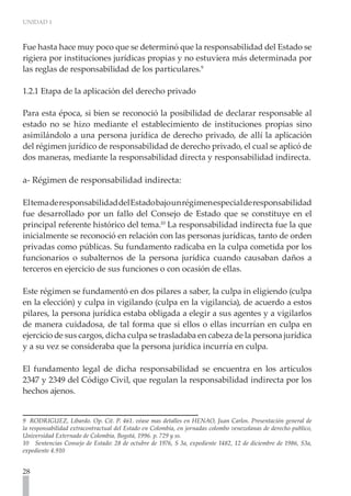 UNIDAD 1



Fue hasta hace muy poco que se determinó que la responsabilidad del Estado se
rigiera por instituciones jurídicas propias y no estuviera más determinada por
las reglas de responsabilidad de los particulares.9

1.2.1 Etapa de la aplicación del derecho privado

Para esta época, si bien se reconoció la posibilidad de declarar responsable al
estado no se hizo mediante el establecimiento de instituciones propias sino
asimilándolo a una persona jurídica de derecho privado, de allí la aplicación
del régimen jurídico de responsabilidad de derecho privado, el cual se aplicó de
dos maneras, mediante la responsabilidad directa y responsabilidad indirecta.

a- Régimen de responsabilidad indirecta:

El tema de responsabilidad del Estado bajo un régimen especial de responsabilidad
fue desarrollado por un fallo del Consejo de Estado que se constituye en el
principal referente histórico del tema.10 La responsabilidad indirecta fue la que
inicialmente se reconoció en relación con las personas jurídicas, tanto de orden
privadas como públicas. Su fundamento radicaba en la culpa cometida por los
funcionarios o subalternos de la persona jurídica cuando causaban daños a
terceros en ejercicio de sus funciones o con ocasión de ellas.

Este régimen se fundamentó en dos pilares a saber, la culpa in eligiendo (culpa
en la elección) y culpa in vigilando (culpa en la vigilancia), de acuerdo a estos
pilares, la persona jurídica estaba obligada a elegir a sus agentes y a vigilarlos
de manera cuidadosa, de tal forma que si ellos o ellas incurrían en culpa en
ejercicio de sus cargos, dicha culpa se trasladaba en cabeza de la persona jurídica
y a su vez se consideraba que la persona jurídica incurría en culpa.

El fundamento legal de dicha responsabilidad se encuentra en los artículos
2347 y 2349 del Código Civil, que regulan la responsabilidad indirecta por los
hechos ajenos.


9 RODRIGUEZ, Libardo. Op. Cit. P. 461. véase mas detalles en HENAO, Juan Carlos. Presentación general de
la responsabilidad extracontractual del Estado en Colombia, en jornadas colombo venezolanas de derecho publico,
Universidad Externado de Colombia, Bogotá, 1996. p. 729 y ss.
10 Sentencias Consejo de Estado: 28 de octubre de 1976, S 3a, expediente 1482, 12 de diciembre de 1986, S3a,
expediente 4.910


28
 