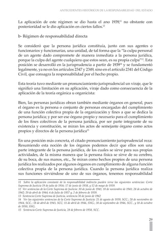 ANTECEDENTES HISTÓRICOS DE LA RESPONSABILIDAD DEL ESTADO



La aplicación de este régimen se dio hasta el ano 1939,11 no obstante con
posterioridad se le dio aplicación en ciertos fallos.12

b- Régimen de responsabilidad directa

Se consideró que la persona jurídica constituía, junto con sus agentes o
funcionarios y funcionarias, una unidad, de tal forma que la “la culpa personal
de un agente dado compromete de manera inmediata a la persona jurídica,
porque la culpa del agente cualquiera que estos sean, es su propia culpa”13. Esta
posición se desarrolló en la jurisprudencia a partir de 193914 y se fundamentó
legalmente, ya no en los artículos 2347 y 2349, sino en el artículo 2341 del Código
Civil, que consagra la responsabilidad por el hecho propio.

Esta teoría tuvo mediante un pronunciamiento jurisprudencial un viraje, que le
significó una limitación en su aplicación, viraje dado como consecuencia de la
aplicación de la teoría orgánica u organicista:

Bien, las personas jurídicas obran también mediante órganos en general, pues
el órgano es la persona o conjunto de personas encargadas del cumplimiento
de una función colectiva propia de la organización y fines a que se dedica la
persona jurídica; y por ser ese órgano propio y necesario para el cumplimiento
de los fines colectivos de la persona jurídica, por ser parte integrante de su
existencia y constitución, se miran los actos de semejante órgano como actos
propios y directos de la persona jurídica15

En una posición más concreta, el citado pronunciamiento jurisprudencial reza:
Resumiendo esta noción de los órganos podemos decir que ellos son una
parte integrante de la persona jurídica, de los cuales se sirve para sus propias
actividades, de la misma manera que la persona física se sirve de su cerebro,
de su boca, de sus manos, etc.,. Se miran como hechos propios de una persona
jurídica los realizados por algunos órganos en cumplimiento de alguna función
colectiva propia de la persona jurídica. Cuando la persona jurídica realiza
sus funciones sirviéndose de uno de sus órganos, tenemos responsabilidad

11 Sobre la aplicación constante de la responsabilidad indirecta pueden verse las siguientes sentencias: Corte
Suprema de Justicia 19 de julio de 1916; 17 de junio de 1938, y 12 de mayo de 1939.
12 Ver sentencias de la Corte Suprema de Justicia: 30 de junio de 1941; 10 de noviembre de 1941; 28 de octubre de
1942; 20 de abril de 1944; 4 de Julio de 1957 y, 2 de febrero de 1959.
13 Sentencia Corte Suprema de Justicia, sentencia 30 de junio de 1962
14 Ver las siguientes sentencias de la Corte Suprema de Justicia: 21 de agosto de 1939, SCC.; 28 de noviembre de
1944, SCC.; 18 de abril de 1945, SCC; 11 de abril de 1946, SNG.; 30 de septiembre de 1946, SCC., y 18 de octubre
de 1950, SNG.
15 Sentencia Corte Suprema de Justicia, 28 de febrero de 1958, SCC.


                                                                                                              29
 