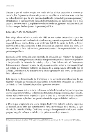 UNIDAD 1



directa o por el hecho propio, en razón de los daños causados a terceros y
cuando los órganos se sirven de personas auxiliares, mediante una relación
de subordinación que dé a la persona jurídica la calidad de patrón o patrona y
al trabajador o trabajadora la calidad de dependiente, los daños que este o esta
cause a terceros en el cumplimiento de sus ordenes, generan responsabilidad
indirecta o por hecho ajeno a la persona jurídica.

1.2.2. ETAPA DE TRANSICIÓN

Esta etapa desarrollada a partir de 1941, se encuentra determinada por los
primeros pasos en el establecimiento de un régimen de responsabilidad estatal
especial. Es así como, desde una sentencia del 30 de junio de 1941, la Corte
Suprema de Justicia comenzó a dar aplicación en algunos casos a la teoría de
la culpa, falta o falla del servicio, para fundamentar la responsabilidad de las
personas publicas.

En medio de la confusión que suscitaba la aplicación del régimen de derecho
privado para endilgar responsabilidad a las personas jurídicas de derecho público
o la aplicación de la teoría de la falla, culpa o falta del servicio, el Consejo de
Estado asumió el conocimiento de algunas demandas sobre la responsabilidad
del Estado por trabajos públicos, en razón de la competencia atribuida por el
Código Contencioso Administrativo y le dio aplicación a la teoría de la falla o
falta del servicio16.

Esta época es denominada de transición y no de institucionalización de un
régimen especial de responsabilidad estatal a pesar de la aplicación de la teoría
de la falla o falta del servicio por las siguientes razones:

1- La aplicación de la teoría de la culpa o de la falla del servicio fue parcial, puesto
que no se aplicó para fallar todas las modalidades de responsabilidad del Estado,
aún se aplicaba la teoría organicista para el caso de la responsabilidad directa y
en otros casos se aplicaban los postulados de la responsabilidad indirecta.

2- Pese a que se aplicaba una teoría propia de derecho público, la Corte Suprema
de Justicia, en su afán por determinar el fundamento legal de la misma, la ligó
al artículo 2341 del Código Civil que, consagra la responsabilidad por el hecho
propio, luego la influencia del derecho privado era determinante.


16 Sentencias Consejo de Estado: 30 de septiembre de 1960, SCA., y sentencia de 2 de noviembre de 1960, SCA.


30
 