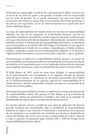 UNIDAD 1



El Estado era responsable cuando la ley expresamente lo fijaba. Con base en
la teoría de los actos de poder y de gestión, el Estado solo era responsable
por los actos de gestión. No se puede desconocer que para esta etapa las
actuaciones del Estado se regían bajo los postulados del Estado gendarme o
de policía o de seguridad y al no ser intervencionista no se predicaba de él
responsabilidad alguna.

La etapa de responsabilidad del Estado inició con una fase de responsabilidad
indirecta, fue una de las conquistas de la Revolución Francesa, uno de sus
postulados señalaba la necesidad de someter el ejercicio del poder al derecho, que
es lo que se denomina principio de legalidad. Adicionalmente, mediante los fallos
judiciales se buscó el fundamento de responsabilidad del Estado y se determinó
que se encontraba en el artículo 1384 del Código Civil Francés el cual regula la
responsabilidad por el hecho de los criados o dependientes, el Estado entonces,
entraba a responder cuando no era lo suficientemente diligente en la elección o
vigilancia de los funcionarios o funcionarias (culpa in eligiendo o culpa in vigilando).

Posteriormente se habló de la responsabilidad directa, gracias a la noción de
servicio público, que implicaba la intervención del Estado en diversas actividades
en beneficio de la comunidad, pero a su vez implicaba el desarrollo de relaciones
más complejas puesto que, existía la probabilidad de causar un mayor daño.

El Fallo Blanco de 1873, sentó las bases para desligar la responsabilidad
de la administración con fundamento en el régimen privado de derecho
civil, de igual manera, se constituyó en un valioso precedente, para hablar
de la institucionalización de un régimen especial de responsabilidad de la
administración y declaró responsable al Estado con base en el desarrollo de la
noción de servicio público.

En la etapa de responsabilidad creciente, se ampliaron los campos de declaración
de responsabilidad estatal, ello gracias al Fallo Blanco y a la evolución de
las distintas formas de relacionarse el Estado y por ende en el aumento de
posibilidades de causar daño en el ejercicio de sus actuaciones.

En nuestro régimen interno, se habló de una etapa de aplicación del derecho
privado mediante dos modalidades, bajo la modalidad de responsabilidad
indirecta la culpa en que incurría el funcionario o funcionaria en el ejercicio
de sus funciones o con ocasión de esta, mediante una ficción se desplazaba en
cabeza del Estado, solo en los casos en que se podía hablar de culpa in eligiendo
y culpa in vigilando. Fundamento legal, artículo 2347 y 2349 del Código Civil,
responsabilidad por hechos ajenos.

32
 