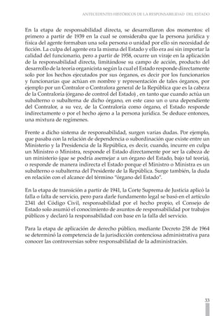 ANTECEDENTES HISTÓRICOS DE LA RESPONSABILIDAD DEL ESTADO



En la etapa de responsabilidad directa, se desarrollaron dos momentos: el
primero a partir de 1939 en la cual se consideraba que la persona jurídica y
física del agente formaban una sola persona o unidad por ello sin necesidad de
ficción. La culpa del agente era la misma del Estado y ello era así sin importar la
calidad del funcionario, pero a partir de 1958, ocurre un viraje en la aplicación
de la responsabilidad directa, limitándose su campo de acción, producto del
desarrollo de la teoría organicista según la cual el Estado responde directamente
solo por los hechos ejecutados por sus órganos, es decir por los funcionarios
y funcionarias que actúan en nombre y representación de tales órganos, por
ejemplo por un Contralor o Contralora general de la República que es la cabeza
de la Contraloría (órgano de control del Estado) , en tanto que cuando actúa un
subalterno o subalterna de dicho órgano, en este caso un o una dependiente
del Contralor, a su vez, de la Contraloría como órgano, el Estado responde
indirectamente o por el hecho ajeno a la persona jurídica. Se deduce entonces,
una mixtura de regímenes.

Frente a dicho sistema de responsabilidad, surgen varias dudas. Por ejemplo,
que pasaba con la relación de dependencia o subordinación que existe entre un
Ministerio y la Presidencia de la República, es decir, cuando, incurre en culpa
un Ministro o Ministra, responde el Estado directamente por ser la cabeza de
un ministerio (que se podría asemejar a un órgano del Estado, bajo tal teoría),
o responde de manera indirecta el Estado porque el Ministro o Ministra es un
subalterno o subalterna del Presidente de la República. Surge también, la duda
en relación con el alcance del término “órgano del Estado”.

En la etapa de transición a partir de 1941, la Corte Suprema de Justicia aplicó la
falla o falta de servicio, pero para darle fundamento legal se basó en el artículo
2341 del Código Civil, responsabilidad por el hecho propio, el Consejo de
Estado solo asumió el conocimiento de asuntos de responsabilidad por trabajos
públicos y declaró la responsabilidad con base en la falla del servicio.

Para la etapa de aplicación de derecho público, mediante Decreto 258 de 1964
se determinó la competencia de la jurisdicción contenciosa administrativa para
conocer las controversias sobre responsabilidad de la administración.




                                                                                33
 