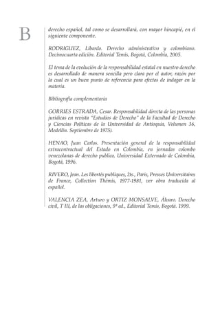 derecho español, tal como se desarrollará, con mayor hincapié, en el
siguiente componente.

RODRIGUEZ, Libardo. Derecho administrativo y colombiano.
Decimocuarta edición. Editorial Temis, Bogotá, Colombia, 2005.

El tema de la evolución de la responsabilidad estatal en nuestro derecho
es desarrollado de manera sencilla pero clara por el autor, razón por
la cual es un buen punto de referencia para efectos de indagar en la
materia.

Bibliografía complementaria

GORRIES ESTRADA, Cesar. Responsabilidad directa de las personas
jurídicas en revista “Estudios de Derecho” de la Facultad de Derecho
y Ciencias Políticas de la Universidad de Antioquia, Volumen 36,
Medellín. Septiembre de 1975).

HENAO, Juan Carlos. Presentación general de la responsabilidad
extracontractual del Estado en Colombia, en jornadas colombo
venezolanas de derecho publico, Universidad Externado de Colombia,
Bogotá, 1996.

RIVERO, Jean. Les libertés publiques, 2ts., Paris, Presses Universitaires
de France, Collection Thémis, 1977-1981, ver obra traducida al
español.

VALENCIA ZEA, Arturo y ORTIZ MONSALVE, Álvaro. Derecho
civil, T III, de las obligaciones, 9ª ed., Editorial Temis, Bogotá. 1999.
 