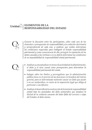 ELEMENTOS DE LA RESPONSABILIDAD DEL ESTADO




     2
Unidad   ELEMENTOS DE LA
         RESPONSABILIDAD DEL ESTADO	




         Generar la discusión entre los participantes, sobre cada uno de los
         elementos o presupuestos de responsabilidad y la evolución doctrinaria
         y jurisprudencial de cada uno, y analizar, que unidos determinan
         las condiciones requeridas para endilgarle al Estado responsabilidad
         patrimonial y como consecuencia de ello, perseguir la reparación de los
         daños causados a las victimas o en su defecto determinar las condiciones
         de no imputabilidad de responsabilidad estatal patrimonial.


         •• Analizar y conceptualizar en torno a la actividad de la administración,
            el daño y el nexo causal como presupuestos para determinar la
            responsabilidad patrimonial del estado.
         •• Indagar sobre los límites y prerrogativas que la administración
            pública tiene en el ejercicio de las funciones en beneficio del interés
            general, para en determinado momento causar un daño que puede
            o no ser antijurídico, en razón de la imposición legal que obliga al
            particular a sacrificarse.
         •• Analizar el desarrollo de la construcción de la teoría de responsabilidad
            estatal bajo los postulados del daño antijurídico que desplazó la
            ilicitud de la conducta causante del daño (falla del servicio o culpa
            del Estado), al daño mismo.




                                                                                  37
 