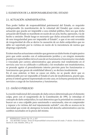 UNIDAD 2



2. ELEMENTOS DE LA RESPONSABILIDAD DEL ESTADO

2.1. ACTUACIÓN ADMINISTRATIVA

Para poder hablar de responsabilidad patrimonial del Estado, es requisito
indispensable (la manifestación de la voluntad del Estado) que exista una
actuación que pueda ser imputable a una entidad pública, bien sea que dicha
actuación del Estado se manifieste en razón de un acto, hecho, operación, vía de
hecho u omisión. Desde luego es necesario que dicha actuación esté revestida
de una irregularidad para ser imputable al Estado17, o que sí no está revestida
de irregularidad de ella se derive la causación de un daño antijurídico que no
debe ser soportado por la víctima en razón de la inexistencia de norma que
disponga soportarlo.

Existen muchas actuaciones estatales que generan un daño frente al sujeto pasivo
pero que están acordes con el ordenamiento jurídico y en ningún momento
pueden ser reprochables; tal es el caso de un funcionario o funcionaria vinculado
o vinculada por carrera administrativa que presenta mal rendimiento en el
servicio; una vez es calificado o calificada y los resultados son insatisfactorios,
se procede agotar el procedimiento interno previsto para los funcionarios o
funcionarias que gozan de estabilidad laboral y se declara insubsistente.
En el caso anterior, si bien se causo un daño, no se puede decir que es
indemnizable por ser imputable al Estado el acto de insubsistencia, puesto que,
prima el interés general representado en este caso, en la buena prestación de los
servicios a cargo de los funcionarios y funcionarias.


2.2 - DAÑO O PERJUICIO
	
La noción tradicional del concepto de daño estuvo determinada por el elemento
culpa, pero con el surgimiento de la Constitución de 1991, se introdujo el
concepto de daño antijurídico, lo cual determina que la prioridad no consiste en
buscar un o una culpable para sancionarlo o sancionarla, sino en comprender
y reparar a la víctima del mal injustamente sufrido18, con ello se avanza en la
necesidad que existe de atemperar la teoría del derecho administrativo con los
cambios suscitados en la praxis del mismo.


17 RODRIGUEZ, Libardo. Op. Cit., p. 453
18   GIL BOTERO, Enrique. Temas de Responsabilidad extracontractual del estado. 2ª edición. Librería Jurídica
Sánchez R. Ltda. Medellín. 2001, p. 14


38
 