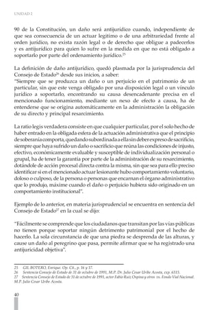 UNIDAD 2



90 de la Constitución, un daño será antijurídico cuando, independiente de
que sea consecuencia de un actuar legitimo o de una arbitrariedad frente al
orden jurídico, no exista razón legal o de derecho que obligue a padecerlos
y es antijurídico para quien lo sufre en la medida en que no está obligado a
soportarlo por parte del ordenamiento jurídico.25

La definición de daño antijurídico, quedó plasmada por la jurisprudencia del
Consejo de Estado26 desde sus inicios, a saber:
“Siempre que se produzca un daño o un perjuicio en el patrimonio de un
particular, sin que este venga obligado por una disposición legal o un vínculo
jurídico a soportarlo, encontrando su causa desencadenante precisa en el
mencionado funcionamiento, mediante un nexo de efecto a causa, ha de
entenderse que se origina automáticamente en la administración la obligación
de su directo y principal resarcimiento.

La ratio legis verdadera consiste en que cualquier particular, por el solo hecho de
haber entrado en la obligada esfera de la actuación administrativa que el principio
de soberanía comporta, quedando subordinada a ella sin deber expreso de sacrificio,
siempre que haya sufrido un daño o sacrificio que reúna las condiciones de injusto,
efectivo, económicamente evaluable y susceptible de individualización personal o
grupal, ha de tener la garantía por parte de la administración de su resarcimiento,
dotándole de acción procesal directa contra la misma, sin que sea para ello preciso
identificar si en el mencionado actuar lesionante hubo comportamiento voluntario,
doloso o culposo, de la persona o personas que encarnan el órgano administrativo
que lo produjo, máxime cuando el daño o perjuicio hubiera sido originado en un
comportamiento institucional”.

Ejemplo de lo anterior, en materia jurisprudencial se encuentra en sentencia del
Consejo de Estado27 en la cual se dijo:

“Fácilmente se comprende que los ciudadanos que transitan por las vías públicas
no tienen porque soportar ningún detrimento patrimonial por el hecho de
hacerlo. La sola circunstancia de que una piedra se desprenda de las alturas, y
cause un daño al peregrino que pasa, permite afirmar que se ha registrado una
antijuricidad objetiva”.


25 GIL BOTERO, Enrique. Op. Cit., p. 16 y 17.
26 Sentencia Consejo de Estado de 31 de octubre de 1991, M.P. Dr. Julio Cesar Uribe Acosta, exp. 6515.
27 Sentencia Consejo de Estado de 31 de octubre de 1991, actor Fabio Ruiz Ospina y otros vs. Fondo Vial Nacional.
M.P. Julio Cesar Uribe Acosta.


40
 