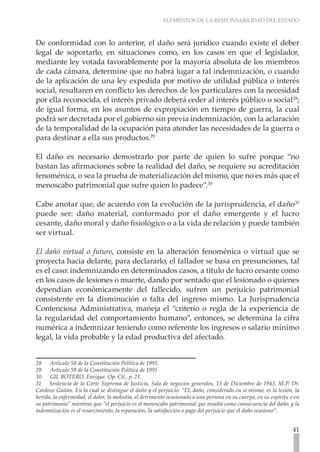 ELEMENTOS DE LA RESPONSABILIDAD DEL ESTADO



De conformidad con lo anterior, el daño será jurídico cuando existe el deber
legal de soportarlo, en situaciones como, en los casos en que el legislador,
mediante ley votada favorablemente por la mayoría absoluta de los miembros
de cada cámara, determine que no habrá lugar a tal indemnización, o cuando
de la aplicación de una ley expedida por motivo de utilidad pública o interés
social, resultaren en conflicto los derechos de los particulares con la necesidad
por ella reconocida, el interés privado deberá ceder al interés público o social28;
de igual forma, en los asuntos de expropiación en tiempo de guerra, la cual
podrá ser decretada por el gobierno sin previa indemnización, con la aclaración
de la temporalidad de la ocupación para atender las necesidades de la guerra o
para destinar a ella sus productos.29

El daño es necesario demostrarlo por parte de quien lo sufre porque “no
bastan las afirmaciones sobre la realidad del daño, se requiere su acreditación
fenoménica, o sea la prueba de materialización del mismo, que no es más que el
menoscabo patrimonial que sufre quien lo padece”.30

Cabe anotar que, de acuerdo con la evolución de la jurisprudencia, el daño31
puede ser: daño material, conformado por el daño emergente y el lucro
cesante, daño moral y daño fisiológico o a la vida de relación y puede también
ser virtual.

El dañó virtual o futuro, consiste en la alteración fenoménica o virtual que se
proyecta hacia delante, para declararlo, el fallador se basa en presunciones, tal
es el caso: indemnizando en determinados casos, a titulo de lucro cesante como
en los casos de lesiones o muerte, dando por sentado que el lesionado o quienes
dependían económicamente del fallecido, sufren un perjuicio patrimonial
consistente en la disminución o falta del ingreso mismo. La Jurisprudencia
Contenciosa Administrativa, maneja el “criterio o regla de la experiencia de
la regularidad del comportamiento humano”, entonces, se determina la cifra
numérica a indemnizar teniendo como referente los ingresos o salario mínimo
legal, la vida probable y la edad productiva del afectado.


28    Artículo 58 de la Constitución Política de 1991.
29    Artículo 59 de la Constitución Política de 1991.
30    GIL BOTERO, Enrique. Op. Cit., p. 21.
31 Sentencia de la Corte Suprema de Justicia, Sala de negocios generales, 13 de Diciembre de 1943, M.P. Dr.
Cardozo Gaitán. En la cual se distingue el daño y el perjuicio: “EL daño, considerado en si mismo, es la lesión, la
herida, la enfermedad, el dolor, la molestia, el detrimento ocasionado a una persona en su cuerpo, en su espíritu o en
su patrimonio” mientras que “el perjuicio es el menoscabo patrimonial que resulta como consecuencia del daño; y la
indemnización es el resarcimiento, la reparación, la satisfacción o pago del perjuicio que el daño ocasiono”.


                                                                                                                   41
 