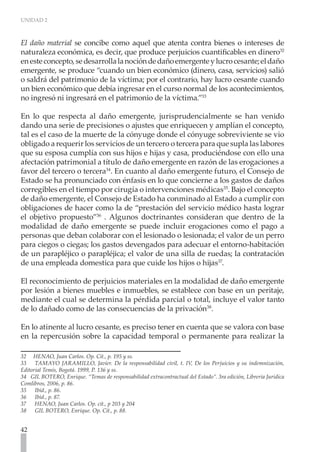 UNIDAD 2



El daño material se concibe como aquel que atenta contra bienes o intereses de
naturaleza económica, es decir, que produce perjuicios cuantificables en dinero32
en este concepto, se desarrolla la noción de daño emergente y lucro cesante; el daño
emergente, se produce “cuando un bien económico (dinero, casa, servicios) salió
o saldrá del patrimonio de la víctima; por el contrario, hay lucro cesante cuando
un bien económico que debía ingresar en el curso normal de los acontecimientos,
no ingresó ni ingresará en el patrimonio de la víctima.”33

En lo que respecta al daño emergente, jurisprudencialmente se han venido
dando una serie de precisiones o ajustes que enriquecen y amplían el concepto,
tal es el caso de la muerte de la cónyuge donde el cónyuge sobreviviente se vio
obligado a requerir los servicios de un tercero o tercera para que supla las labores
que su esposa cumplía con sus hijos e hijas y casa, produciéndose con ello una
afectación patrimonial a título de daño emergente en razón de las erogaciones a
favor del tercero o tercera34. En cuanto al daño emergente futuro, el Consejo de
Estado se ha pronunciado con énfasis en lo que concierne a los gastos de daños
corregibles en el tiempo por cirugía o intervenciones médicas35. Bajo el concepto
de daño emergente, el Consejo de Estado ha conminado al Estado a cumplir con
obligaciones de hacer como la de “prestación del servicio médico hasta lograr
el objetivo propuesto”36 . Algunos doctrinantes consideran que dentro de la
modalidad de daño emergente se puede incluir erogaciones como el pago a
personas que deban colaborar con el lesionado o lesionada; el valor de un perro
para ciegos o ciegas; los gastos devengados para adecuar el entorno-habitación
de un parapléjico o parapléjica; el valor de una silla de ruedas; la contratación
de una empleada domestica para que cuide los hijos o hijas37.

El reconocimiento de perjuicios materiales en la modalidad de daño emergente
por lesión a bienes muebles e inmuebles, se establece con base en un peritaje,
mediante el cual se determina la pérdida parcial o total, incluye el valor tanto
de lo dañado como de las consecuencias de la privación38.

En lo atinente al lucro cesante, es preciso tener en cuenta que se valora con base
en la repercusión sobre la capacidad temporal o permanente para realizar la

32 HENAO, Juan Carlos. Op. Cit., p. 195 y ss.
33 TAMAYO JARAMILLO, Javier. De la responsabilidad civil, t. IV, De los Perjuicios y su indemnización,
Editorial Temis, Bogotá. 1999, P. 136 y ss.
34 GIL BOTERO, Enrique. “Temas de responsabilidad extracontractual del Estado”. 3ra edición, Librería Jurídica
Comlibros, 2006, p. 86.
35    Ibíd., p. 86.
36    Ibíd., p. 87.
37    HENAO, Juan Carlos. Op. cit., p 203 y 204
38    GIL BOTERO, Enrique. Op. Cit., p. 88.


42
 