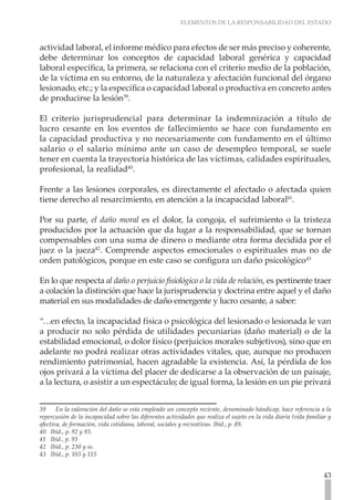 ELEMENTOS DE LA RESPONSABILIDAD DEL ESTADO



actividad laboral, el informe médico para efectos de ser más preciso y coherente,
debe determinar los conceptos de capacidad laboral genérica y capacidad
laboral especifica, la primera, se relaciona con el criterio medio de la población,
de la víctima en su entorno, de la naturaleza y afectación funcional del órgano
lesionado, etc.; y la específica o capacidad laboral o productiva en concreto antes
de producirse la lesión39.

El criterio jurisprudencial para determinar la indemnización a título de
lucro cesante en los eventos de fallecimiento se hace con fundamento en
la capacidad productiva y no necesariamente con fundamento en el último
salario o el salario mínimo ante un caso de desempleo temporal, se suele
tener en cuenta la trayectoria histórica de las víctimas, calidades espirituales,
profesional, la realidad40.

Frente a las lesiones corporales, es directamente el afectado o afectada quien
tiene derecho al resarcimiento, en atención a la incapacidad laboral41.

Por su parte, el daño moral es el dolor, la congoja, el sufrimiento o la tristeza
producidos por la actuación que da lugar a la responsabilidad, que se tornan
compensables con una suma de dinero o mediante otra forma decidida por el
juez o la jueza42. Comprende aspectos emocionales o espirituales mas no de
orden patológicos, porque en este caso se configura un daño psicológico43

En lo que respecta al daño o perjuicio fisiológico o la vida de relación, es pertinente traer
a colación la distinción que hace la jurisprudencia y doctrina entre aquel y el daño
material en sus modalidades de daño emergente y lucro cesante, a saber:

“…en efecto, la incapacidad física o psicológica del lesionado o lesionada le van
a producir no solo pérdida de utilidades pecuniarias (daño material) o de la
estabilidad emocional, o dolor físico (perjuicios morales subjetivos), sino que en
adelante no podrá realizar otras actividades vitales, que, aunque no producen
rendimiento patrimonial, hacen agradable la existencia. Así, la pérdida de los
ojos privará a la víctima del placer de dedicarse a la observación de un paisaje,
a la lectura, o asistir a un espectáculo; de igual forma, la lesión en un pie privará


39     En la valoración del daño se esta empleado un concepto reciente, denominado hándicap, hace referencia a la
repercusión de la incapacidad sobre las diferentes actividades que realiza el sujeto en la vida diaria (vida familiar y
afectiva, de formación, vida cotidiana, laboral, sociales y recreativas. Ibíd., p. 89.
40 Ibíd., p. 92 y 93.
41 Ibíd., p. 93
42 Ibíd., p. 230 y ss. 	
43 Ibíd., p. 103 y 115


                                                                                                                    43
 