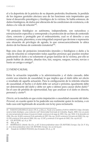 UNIDAD 2



el o la deportista de la práctica de su deporte preferido; finalmente, la perdida
de los órganos genitales afectara una de las funciones más importantes que
tiene el desarrollo psicológico y fisiológico de la víctima. Se habla entonces, de
daños fisiológicos, de daños por alteración de las condiciones de existencia, o de
daños a la vida de relación”44.

“El perjuicio fisiológico es autónomo, independiente, con naturaleza y
estructuración especifica y corresponde a la protección de un bien de contenido
claro, concreto y protegido por el ordenamiento, cual es el derecho a una
existencia grata, placentera, a una integridad corporal que deviene o representa
una situación de privilegio de agrado, lo que consecuencialmente lo ubica
dentro de los bienes de contenido inmaterial”45.

Bajo esta clase de perjuicios inmateriales (morales y fisiológicos o daño a la
vida de relación) se comprenden todas aquellas personas que puedan resultar
padeciendo el daño y no solamente el grupo familiar de la víctima, por ello se
puede hablar de abuelos, abuelas tíos, tías, suegros, suegras, novios, novias o
hasta un amigo o amiga46.

2.3 NEXO CAUSAL

Entre la actuación imputable a la administración y el daño causado, debe
existir una relación de causalidad, lo que implica que el dañó debe ser efecto
o resultado de aquella actuación. Para la configuración de la referida relación
de causalidad, el hecho o el dañó debe ser actual o próximo, igualmente debe
ser determinante del dañó y debe ser apto o idóneo para causar dicho dañó.47
En el caso de pérdida de oportunidad, hay que analizar si el daño es directo,
personal y cierto48:

Directo, en la medida en que exista imputación o causalidad causante del daño.
Personal, en cuanto quien lo ha padecido sea realmente quien lo reclama, o en
todo caso esté legitimado de acuerdo con la ley para reclamarlo.

44 TAMAYO JARAMILLO, Javier. Ob cit., p.166 y ss. Puede verse también a NAVIA ARROYO, Felipe. Del daño
moral al daño fisiológico ¿una evolución real? Universidad Externado de Colombia, Bogotá, 2000. Con un punto
de vista jurisprudencial véanse Consejo de Estado: sentencia 6 de mayo de 1993, S3a, exp. 7428; 12 de diciembre de
1996, S3a, exp. 10.805; sentencia 25 de septiembre de 1997, S3a, exp. 10.421; sentencia 2 de marzo de 2000, S3a, exp.
11.250; sentencia 19 de julio de 2000, S3a, exp. 12.287, y sentencia 15 de agosto de 2002, S3a. exp.14.357.
45 GIL BOTERO, op, cit.,p. 105
46      Ibíd..,p. 96.
47 RODRÍGUEZ, Libardo. Op. Cit., p. 457. Si desea profundizar véase: GIL BOTERO, Enrique. Op. Cit. P. 18 y
ss. cit.se desea profundizar véase: GIL BOTERO, Enrique. tar, eso sla ley pra
48      Tomado de: GOMEZ POSADA, Jose Fernando. Ob cit., p. 38


44
 