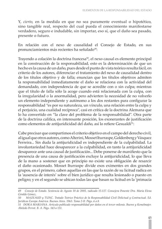 ELEMENTOS DE LA RESPONSABILIDAD DEL ESTADO



Y, cierto, en la medida en que no sea puramente eventual o hipotético,
sino tangible real, respecto del cual pueda el conocimiento manifestarse
verdadero, seguro e indudable, sin importar, eso sí, que el daño sea pasado,
presente o futuro.

En relación con el nexo de causalidad el Consejo de Estado, en sus
pronunciamientos más recientes ha señalado49:

Trayendo a colación la doctrina francesa50, el nexo causal es elemento principal
en la construcción de la responsabilidad, esto es la determinación de que un
hecho es la causa de un daño, pues desde el punto de vista teórico resulta fácil, en
criterio de los autores, diferenciar el tratamiento del nexo de causalidad dentro
de los títulos objetivo y de falla; enuncian que los títulos objetivos admiten
la responsabilidad inmediatamente el daño se relaciona con la actividad del
demandado, con independencia de que se acredite con o sin culpa; mientras
que el título de falla sólo la acoge cuando está relacionada con la culpa, con
la irregularidad o la anormalidad, pero advierten la necesidad de no volverlo
un elemento independiente y autónomo a los dos restantes para configurar la
responsabilidad “es por su naturaleza, un vínculo, una relación entre la culpa y
el perjuicio, una cualidad recíproca”, casi en crítica de la doctrina Alemana que
lo ha convertido en “la clave del problema de la responsabilidad”. Otra parte
de la doctrina califica, en interesante posición, los exonerantes de justificación
como elementos de antijuridicidad del daño, así lo refiere Gesualdi51:

Cabe precisar que compartimos el criterio objetivo en el campo del derecho civil,
al igual que otros autores, como Alterini, Mosset Iturraspe, Goldenberg y Vásquez
Ferreira... Sin duda la antijuridicidad es independiente de la culpabilidad. La
involuntariedad hace desaparecer a la culpabilidad, en tanto la antijuridicidad
desaparece ante una causal de justificación... Debe ponerse de manifiesto que la
presencia de una causa de justificación excluye la antijuridicidad, lo que lleva
de la mano a sostener que en principio no existe una obligación de resarcir
el daño ocasionado. Mosset Iturraspe divide esos eximentes en dos grandes
grupos, en el primero, caben aquellas en las que la razón de su licitud radica en
la ‘ausencia de interés’ sobre el bien jurídico que resulta lesionado o puesto en
peligro; y en el segundo se ubican todas las que basan su licitud en la ‘primacía

49 Consejo de Estado. Sentencia de Agosto 10 de 2005, radicado 15.127. Consejera Ponente Dra. Maria Elena
Giraldo Gómez.
50     MAZEAUD y TUNC. Tratado Teórico Práctico de la Responsabilidad Civil Delictual y Contractual. Ed.
Jurídicas Europa América. Buenos Aires. 1963. Tomo 2-II. Págs. 6 a 8.
51 DORA MARIANA. Artículo publicado responsabilidad por daños en el tercer milenio. Bueres y Kemelmajer.
Abeledo Perrot. B. A. Págs. 143 a 151.


                                                                                                      45
 