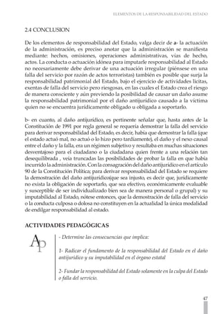 ELEMENTOS DE LA RESPONSABILIDAD DEL ESTADO



2.4 CONCLUSION

De los elementos de responsabilidad del Estado, valga decir de a- la actuación
de la administración, es preciso anotar que la administración se manifiesta
mediante: hechos, omisiones, operaciones administrativas, vías de hecho,
actos. La conducta o actuación idónea para imputarle responsabilidad al Estado
no necesariamente debe derivar de una actuación irregular (piénsese en una
falla del servicio por razón de actos terroristas) también es posible que surja la
responsabilidad patrimonial del Estado, bajo el ejercicio de actividades licitas,
exentas de falla del servicio pero riesgosas, en las cuales el Estado crea el riesgo
de manera consciente y aún previendo la posibilidad de causar un daño asume
la responsabilidad patrimonial por el daño antijurídico causado a la víctima
quien no se encuentra jurídicamente obligado u obligada a soportarlo.

b- en cuanto, al daño antijurídico, es pertinente señalar que, hasta antes de la
Constitución de 1991 por regla general se requería demostrar la falla del servicio
para derivar responsabilidad del Estado, es decir, había que demostrar la falla (que
el estado actuó mal, no actuó o lo hizo pero tardíamente), el daño y el nexo causal
entre el daño y la falla, era un régimen subjetivo y resultaba en muchas situaciones
desventajoso para el ciudadano o la ciudadana quien frente a una relación tan
desequilibrada , veía truncadas las posibilidades de probar la falla en que había
incurrido la administración. Con la consagración del daño antijurídico en el artículo
90 de la Constitución Política; para derivar responsabilidad del Estado se requiere
la demostración del daño antijurídico(que sea injusto, es decir que, jurídicamente
no exista la obligación de soportarlo, que sea efectivo, económicamente evaluable
y susceptible de ser individualizado bien sea de manera personal o grupal) y su
imputabilidad al Estado, nótese entonces, que la demostración de falla del servicio
o la conducta culposa o dolosa no constituyen en la actualidad la única modalidad
de endilgar responsabilidad al estado.

ACTIVIDADES PEDAGÓGICAS

               - Determine las consecuencias que implica:

               1- Radicar el fundamento de la responsabilidad del Estado en el daño
               antijurídico y su imputabilidad en el órgano estatal

               2- Fundar la responsabilidad del Estado solamente en la culpa del Estado
               o falla del servicio.


                                                                                    47
 