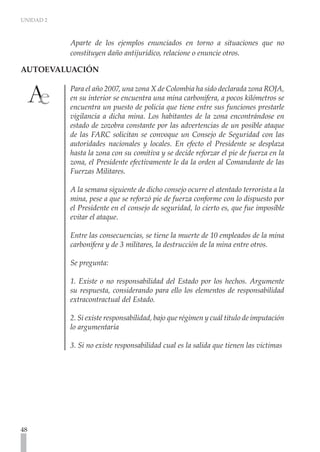 UNIDAD 2



           Aparte de los ejemplos enunciados en torno a situaciones que no
           constituyen daño antijurídico, relacione o enuncie otros.

AUTOEVALUACIÓN	

           Para el año 2007, una zona X de Colombia ha sido declarada zona ROJA,
           en su interior se encuentra una mina carbonífera, a pocos kilómetros se
           encuentra un puesto de policía que tiene entre sus funciones prestarle
           vigilancia a dicha mina. Los habitantes de la zona encontrándose en
           estado de zozobra constante por las advertencias de un posible ataque
           de las FARC solicitan se convoque un Consejo de Seguridad con las
           autoridades nacionales y locales. En efecto el Presidente se desplaza
           hasta la zona con su comitiva y se decide reforzar el pie de fuerza en la
           zona, el Presidente efectivamente le da la orden al Comandante de las
           Fuerzas Militares.

           A la semana siguiente de dicho consejo ocurre el atentado terrorista a la
           mina, pese a que se reforzó pie de fuerza conforme con lo dispuesto por
           el Presidente en el consejo de seguridad, lo cierto es, que fue imposible
           evitar el ataque.

           Entre las consecuencias, se tiene la muerte de 10 empleados de la mina
           carbonífera y de 3 militares, la destrucción de la mina entre otros.

           Se pregunta:

           1. Existe o no responsabilidad del Estado por los hechos. Argumente
           su respuesta, considerando para ello los elementos de responsabilidad
           extracontractual del Estado.

           2. Si existe responsabilidad, bajo que régimen y cuál titulo de imputación
           lo argumentaría

           3. Si no existe responsabilidad cual es la salida que tienen las victimas




48
 