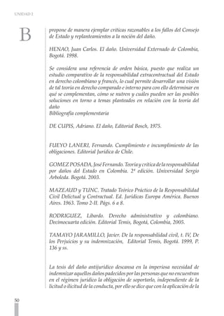 UNIDAD 2



           propone de manera ejemplar criticas razonables a los fallos del Consejo
           de Estado y replanteamientos a la noción del daño.

           HENAO, Juan Carlos. El daño. Universidad Externado de Colombia,
           Bogotá. 1998.

           Se considera una referencia de orden básica, puesto que realiza un
           estudio comparativo de la responsabilidad extracontractual del Estado
           en derecho colombiano y francés, lo cual permite desarrollar una visión
           de tal teoría en derecho comparado e interno para con ello determinar en
           qué se complementan, cómo se nutren y cuáles pueden ser las posibles
           soluciones en torno a temas planteados en relación con la teoría del
           daño
           Bibliografía complementaria

           DE CUPIS, Adriano. El daño, Editorial Bosch, 1975.


           FUEYO LANERI, Fernando. Cumplimiento e incumplimiento de las
           obligaciones. Editorial Jurídica de Chile.
             	
           GOMEZ POSADA, José Fernando. Teoría y crítica de la responsabilidad
           por daños del Estado en Colombia. 2ª edición. Universidad Sergio
           Arboleda. Bogotá. 2003.

           MAZEAUD y TUNC. Tratado Teórico Práctico de la Responsabilidad
           Civil Delictual y Contractual. Ed. Jurídicas Europa América. Buenos
           Aires. 1963. Tomo 2-II. Págs. 6 a 8.

           RODRIGUEZ, Libardo. Derecho administrativo y colombiano.
           Decimocuarta edición. Editorial Temis, Bogotá, Colombia, 2005.

           TAMAYO JARAMILLO, Javier. De la responsabilidad civil, t. IV, De
           los Perjuicios y su indemnización, Editorial Temis, Bogotá. 1999, P.
           136 y ss.
           	

           La tesis del daño antijurídico descansa en la imperiosa necesidad de
           indemnizar aquellos daños padecidos por las personas que no encuentran
           en el régimen jurídico la obligación de soportarlo, independiente de la
           licitud o ilicitud de la conducta, por ello se dice que con la aplicación de la

50
 