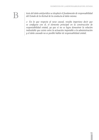 ELEMENTOS DE LA RESPONSABILIDAD DEL ESTADO



tesis del daño antijurídico se desplazó el fundamento de responsabilidad
del Estado de la ilicitud de la conducta al daño mismo.

c- En lo que respecta al nexo causal, resulta imperioso decir que
se configura con él, el elemento principal en la construcción de
responsabilidad estatal, ya que si no se logra demostrar la relación
indisoluble que existe entre la actuación imputable a la administración
y el daño causado no es posible hablar de responsabilidad estatal.




                                                                     51
 