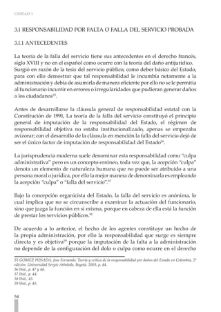 UNIDAD 3



3.1 RESPONSABILIDAD POR FALTA O FALLA DEL SERVICIO PROBADA

3.1.1 ANTECEDENTES

La teoría de la falla del servicio tiene sus antecedentes en el derecho francés,
siglo XVIII y no en el español como ocurre con la teoría del daño antijurídico.
Surgió en razón de la tesis del servicio público, como deber básico del Estado,
para con ello demostrar que tal responsabilidad le incumbía netamente a la
administración y debía de asumirla de manera eficiente por ello no se le permitía
al funcionario incurrir en errores o irregularidades que pudieran generar daños
a los ciudadanos55.

Antes de desarrollarse la cláusula general de responsabilidad estatal con la
Constitución de 1991, La teoría de la falla del servicio constituyó el principio
general de imputación de la responsabilidad del Estado, el régimen de
responsabilidad objetiva no estaba institucionalizado, apenas se empezaba
avizorar; con el desarrollo de la cláusula en mención la falla del servicio dejó de
ser el único factor de imputación de responsabilidad del Estado56.

La jurisprudencia moderna suele denominar esta responsabilidad como “culpa
administrativa” pero es un concepto erróneo, toda vez que, la acepción “culpa”
denota un elemento de naturaleza humana que no puede ser atribuido a una
persona moral o jurídica, por ello la mejor manera de denominarla es empleando
la acepción “culpa” o “falla del servicio”.57

Bajo la concepción organicista del Estado, la falla del servicio es anónima, lo
cual implica que no se circunscribe a examinar la actuación del funcionario,
sino que juzga la función en sí misma, porque en cabeza de ella está la función
de prestar los servicios públicos.58

De acuerdo a lo anterior, el hecho de los agentes constituye un hecho de
la propia administración, por ello la responsabilidad que surge es siempre
directa y es objetiva59 porque la imputación de la falta a la administración
no depende de la configuración del dolo o culpa como ocurre en el derecho

55 GOMEZ POSADA, Jose Fernando. Teoría y crítica de la responsabilidad por daños del Estado en Colombia. 2ª
edición. Universidad Sergio Arboleda. Bogotá. 2003, p. 44.
56 Ibíd., p. 47 y 48.
57 Ibíd., p. 44.
58 Ibíd., 45.
59 Ibíd., p. 45.


54
 