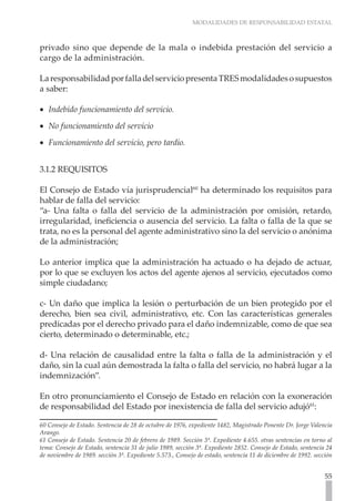 MODALIDADES DE RESPONSABILIDAD ESTATAL



privado sino que depende de la mala o indebida prestación del servicio a
cargo de la administración.

La responsabilidad por falla del servicio presenta TRES modalidades o supuestos
a saber:

•• Indebido funcionamiento del servicio.
•• No funcionamiento del servicio
•• Funcionamiento del servicio, pero tardío.


3.1.2 REQUISITOS

El Consejo de Estado vía jurisprudencial60 ha determinado los requisitos para
hablar de falla del servicio:
“a- Una falta o falla del servicio de la administración por omisión, retardo,
irregularidad, ineficiencia o ausencia del servicio. La falta o falla de la que se
trata, no es la personal del agente administrativo sino la del servicio o anónima
de la administración;

Lo anterior implica que la administración ha actuado o ha dejado de actuar,
por lo que se excluyen los actos del agente ajenos al servicio, ejecutados como
simple ciudadano;

c- Un daño que implica la lesión o perturbación de un bien protegido por el
derecho, bien sea civil, administrativo, etc. Con las características generales
predicadas por el derecho privado para el daño indemnizable, como de que sea
cierto, determinado o determinable, etc.;

d- Una relación de causalidad entre la falta o falla de la administración y el
daño, sin la cual aún demostrada la falta o falla del servicio, no habrá lugar a la
indemnización”.

En otro pronunciamiento el Consejo de Estado en relación con la exoneración
de responsabilidad del Estado por inexistencia de falla del servicio adujó61:

60 Consejo de Estado. Sentencia de 28 de octubre de 1976, expediente 1482, Magistrado Ponente Dr. Jorge Valencia
Arango.
61 Consejo de Estado. Sentencia 20 de febrero de 1989. Sección 3ª. Expediente 4.655. otras sentencias en torno al
tema: Consejo de Estado, sentencia 31 de julio 1989, sección 3ª. Expediente 2852. Consejo de Estado, sentencia 24
de noviembre de 1989. sección 3ª. Expediente 5.573., Consejo de estado, sentencia 11 de diciembre de 1992. sección


                                                                                                               55
 