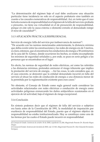 MODALIDADES DE RESPONSABILIDAD ESTATAL



“La determinación del régimen bajo el cual debe analizarse una situación
particular tiene incidencia no solo en el aspecto probatorio sino también en
cuanto a las causales exonerativas de responsabilidad. Así, en tanto que el caso
fortuito exonera de responsabilidad en el régimen de la falla del servicio-probada
o presunta-, no tiene esa virtualidad en el de presunción de responsabilidad,
porque en este solo la causa externa o elemento extraño al demandado rompe
el nexo de causalidad62“.

3.1.5 APLICACIÓN PRÁCTICA JURISPRUDENCIAL

Servicio de energía: falla del servicio por inobservancia de normas63:
“De acuerdo con las normas mencionadas anteriormente, la distancia mínima
que debía existir entre las construcciones y las redes de energía era de 3 metros,
es claro, entonces, que al encontrarse los conductores de energía a 50 centímetros
de la casa del Sr. Gómez, donde ocurrieron los hechos, se estaba incumpliendo
los mínimos de seguridad señalados y, por ende, se puso en serio peligro a las
personas que se encontraban en el lugar.

En efecto, las normas de seguridad de redes eléctricas, así como las referidas
a las distancias mínimas, pretenden aminorar el riesgo inherente que implica
la prestación del servicio de energía. …Así las cosas, la sala considera que, en
el caso concreto, se demostró que la entidad demandada incurrió en falla del
servicio al situar las redes de conducción de energía a una distancia menor de
la permitida por la reglamentación existente para esos casos.”

No obstante, el Consejo de Estado como regla general suele considerar las
actividades relacionadas con redes eléctricas o conducción de energía como
actividades peligrosas enmarcando los daños antijurídicos ocasionados en el
ejercicio de tal actividad, bajo el régimen de riesgo excepcional.

3.1.6 Conclusión

En síntesis podemos decir que el régimen de falla del servicio o subjetivo
era hasta antes de la Constitución de 1991, la modalidad de imputación por
excelencia de responsabilidad del Estado, puesto que el régimen objetivo de
responsabilidad no estaba institucionalizado. Hoy se constituye como una de
las formas por las cuales el Estado puede incurrir en responsabilidad.

62 Consejo de Estado. Sentencia de octubre 18 de 2000, expediente 13.288, Magistrado Ponente Dr. Ricardo Hoyos
Duque.
63 Consejo de Estado. Sentencia de 6 de Julio de 2005, rad. 13.943, Magistrado Ponente Dr. Alier Eduardo Hernández
Enríquez.


                                                                                                               57
 