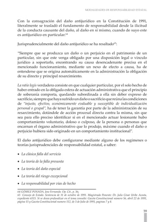 MODALIDADES DE RESPONSABILIDAD ESTATAL



Con la consagración del daño antijurídico en la Constitución de 1991,
literalmente se trasladó el fundamento de responsabilidad desde la ilicitud
de la conducta causante del daño, al daño en sí mismo, cuando de suyo este
es antijurídico en particular.64

Jurisprudencialmente del daño antijurídico se ha resaltado65:

“Siempre que se produzca un daño o un perjuicio en el patrimonio de un
particular, sin que este venga obligado por una disposición legal o vinculo
jurídico a soportarlo, encontrando su causa desencadenante precisa en el
mencionado funcionamiento, mediante un nexo de efecto a causa, ha de
entenderse que se origina automáticamente en la administración la obligación
de su directo y principal resarcimiento.

La ratio legis verdadera consiste en que cualquier particular, por el solo hecho de
haber entrado en la obligada esfera de actuación administrativa que el principio
de soberanía comporta, quedando subordinada a ella sin deber expreso de
sacrificio, siempre que haya sufrido un daño o sacrificio que reúna las condiciones
de “injusto, efectivo, económicamente evaluable y susceptible de individualización
personal o grupal”, ha de tener la garantía por parte de la administración de su
resarcimiento, dotándole de acción procesal directa contra la misma, sin que
sea para ello preciso identificar si en el mencionado actuar lesionante hubo
comportamiento voluntario, doloso o culposo, de la persona o personas que
encarnan el órgano administrativo que lo produjo, máxime cuando el daño o
perjuicio hubiera sido originado en un comportamiento institucional”.

El daño antijurídico debe configurarse mediante alguno de los regímenes o
teorías jurisprudenciales de responsabilidad estatal, a saber:

•• La clásica falla del servicio
•• La teoría de la falla presunta
•• La teoría del daño especial
•• La teoría del riesgo excepcional
•• La responsabilidad por vías de hecho

64 GÓMEZ POSADA, Jose Fernando. Op. Cit., p. 36¡
65 Consejo de Estado. Sentencia de 31 de octubre de 1991. Magistrado Ponente: Dr. Julio César Uribe Acosta,
expediente 6515. Si se desea profundizar en el tema consulte: Gaceta Constitucional número 56, abril 22 de 1991,
página 15 y Gaceta Constitucional numero 112, de 3 de Julio de 1991, paginas 7 y 8.


                                                                                                             59
 