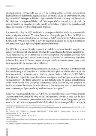 UNIDAD 3



objetiva global consagrado en la ley de expropiación forzosa, mejorándolo
técnicamente y aclarando algunas dudas que tenia la ley de expropiación, esta
ley consolidó75 la responsabilidad objetiva de la administración y la solemnizó76.
No obstante, la responsabilidad del Estado por daños causados en ejercicio de
una actuación de derecho privado quedó sometida al régimen de derecho civil,
igual que con la ley de expropiación forzosa.77

La parte de la ley de 1957 dedicada a la responsabilidad de la administración
estuvo vigente durante 35 años, hasta ser derogada por la Ley de Régimen
Jurídico de las Administraciones Públicas y del Procedimiento Administrativo
Común de 1992, no obstante la Ley de Régimen Jurídico de la Administración
del Estado se sigue aplicando jurisprudencialmente78.

En 1978, la responsabilidad extracontractual de la administración adquiere un
rango constitucional, el artículo 106.2 de la Constitución Española determinó:
“Los particulares, en los términos establecidos por la ley, tendrán derecho a ser
indemnizados por toda lesión que sufran en cualquiera de sus bienes y derechos,
salvo en los casos de fuerza mayor, siempre que la lesión sea consecuencia del
funcionamiento de los servicios públicos.

No obstante, pese a tal consagración constitucional, el Tribunal Constitucional,
ha señalado que el derecho a la indemnización por los daños derivados del
funcionamiento de los servicios públicos que se deduce del artículo 106.2 de la
Constitución Española, es un derecho de configuración legal, por deferir a la ley
su regulación79 . Se trata, entonces, de un derecho que no deriva directamente
de la constitución, sino que exige la intermediación de una ley, y es exigible, no
en los términos abstractos establecidos en la Constitución, sino en los términos
concretos en que figure en la ley ordinaria que lo regule.80

La Ley de Régimen Jurídico de las Administraciones Públicas y del Procedimiento
Administrativo Común de 1992, sufrió una reforma llevada a cabo con la ley 4
de 1999 de 13 de enero, pero no fue una reforma de carácter derogatorio, por el
contrario extendió la responsabilidad de la administración española al campo de

75 MARTÍN REBOLLO, Luís. Ayer y hoy de la responsabilidad patrimonial de la administración. Op. Cit., p. 338
y 339.
76 GARCIA DE ENTERRIA, Eduardo; FERNANDEZ RODRIGUEZ, Tomas-Ramón. Curso de Derecho
administrativo II. Op. Cit., p. 369
77 MIR PUIGPELAT, Oriol. Op. cit., p. 44.
78 Ibíd. p. 45.
79Tribunal Constitucional, en el fundamento jurídico 4º de la Sentencia de Tribunal Constitucional 325 de 1994 de
12 de diciembre.
80 Tribunal Supremo. Sentencia de tribunal supremo, en sentencia de 11 de marzo de 1999.


62
 