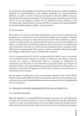 MODALIDADES DE RESPONSABILIDAD ESTATAL



las actuaciones desarrolladas en derecho privado, puesto que unificó el régimen
material de responsabilidad al que quedan sometidas las administraciones
públicas, es decir, en tanto exista una actuación en derecho público como en
derecho privado quedará sometida a la cláusula general contenida en el artículo
139 de la Ley de Régimen Jurídico de las Administraciones Públicas y del
Procedimiento Administrativo Común de 1992 y al régimen de responsabilidad
de derecho público objetivo global , en ella prevista.

3.2.4 Conclusión

De acuerdo, con la noción del daño antijurídico, ya no se mira la intención que
el agente tuvo cuando actuó o los ingredientes subjetivos de aquella o la licitud
de la conducta, sino que se analiza la consecuencia de dicha conducta, es decir,
el daño causado frente a la antijuricidad del mismo, para con ello establecer si
debía o no soportarlo el particular porque en efecto una norma o mandato legal
así se lo impone; de hecho, en el ejercicio de actividades licitas se pueden causar
daños pero la regla general indica que no existe un mandato o disposición legal
que obligue a soportarlo, luego, el Estado debe repararlo.

Con la consagración de la tesis de antijuricidad del daño lo que se pretende
en un Estado social de derecho, es resarcir o indemnizar los daños causados
cuando una norma o disposición legal no consagra la obligación de
soportarlo, garantizando el resarcimiento de aquellos daños que rompen el
equilibrio frente a las cargas públicas que deben soportar los ciudadanos, sin
importar la intención del agente o la licitud de la conducta, sino actuando en
acatamiento de la norma.

De otra parte, se puede decir que, en el derecho español, hasta el año 1950 el
Estado no era responsable extracontractualmente, sólo lo era el funcionario que
en ejercicio de sus actividades hubiese causado un daño y previo el cumplimiento
de unos requisitos.

3.3. REGIMEN DE RESPONSABILIDAD POR FALLA PRESUNTA

3.3.1 GENERALIDADES

Bajo este régimen, la responsabilidad de entrada se presume, lo cual implica que
la carga de la prueba se invierte, es decir, el demandante solo debe demostrar
el daño y el nexo causal del mismo con la actividad o hecho del Estado, más no
debe demostrar que el Estado actuó mal, no actuó o lo hizo tardíamente, porque

                                                                                63
 