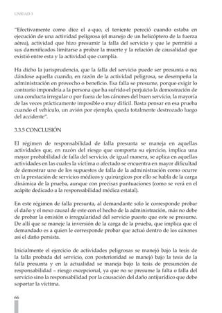 UNIDAD 3



“Efectivamente como dice el a-quo, el teniente pereció cuando estaba en
ejecución de una actividad peligrosa (el manejo de un helicóptero de la fuerza
aérea), actividad que hizo presumir la falla del servicio y que le permitió a
sus damnificados limitarse a probar la muerte y la relación de causalidad que
existió entre esta y la actividad que cumplía.

Ha dicho la jurisprudencia, que la falla del servicio puede ser presunta o no;
dándose aquella cuando, en razón de la actividad peligrosa, se desempeña la
administración en provecho o beneficio. Esa falla se presume, porque exigir lo
contrario impondría a la persona que ha sufrido el perjuicio la demostración de
una conducta irregular o por fuera de los cánones del buen servicio, la mayoría
de las veces prácticamente imposible o muy difícil. Basta pensar en esa prueba
cuando el vehículo, un avión por ejemplo, queda totalmente destrozado luego
del accidente”.

3.3.5 CONCLUSIÓN

El régimen de responsabilidad de falla presunta se maneja en aquellas
actividades que, en razón del riesgo que comporta su ejercicio, implica una
mayor probabilidad de falla del servicio, de igual manera, se aplica en aquellas
actividades en las cuales la víctima o afectado se encuentra en mayor dificultad
de demostrar uno de los supuestos de falla de la administración como ocurre
en la prestación de servicios médicos y quirúrgicos por ello se habla de la carga
dinámica de la prueba, aunque con precisas puntuaciones (como se verá en el
acápite dedicado a la responsabilidad médica estatal).

En este régimen de falla presunta, al demandante solo le corresponde probar
el daño y el nexo causal de este con el hecho de la administración, más no debe
de probar la omisión o irregularidad del servicio puesto que este se presume.
De allí que se maneje la inversión de la carga de la prueba, que implica que el
demandado es a quien le corresponde probar que actuó dentro de los cánones
así el daño persista.

Inicialmente el ejercicio de actividades peligrosas se manejó bajo la tesis de
la falla probada del servicio, con posterioridad se manejó bajo la tesis de la
falla presunta y en la actualidad se maneja bajo la tesis de presunción de
responsabilidad – riesgo excepcional, ya que no se presume la falta o falla del
servicio sino la responsabilidad por la causación del daño antijurídico que debe
soportar la víctima.

66
 